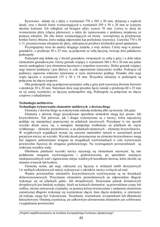 „Projekt współfinansowany ze środków Europejskiego Funduszu Społecznego”
42
Rysownica składa się z płyty o wymiarach 770 x 565 x 20 mm, sklejonej z wąskich
desek, oraz z dwóch listew wzmacniających o wymiarach 550 x 50 x 20 mm ze ściętymi
ukośnie końcami. Ich odległość od brzegów płyty wynosi 70 mm. Listwy te służą do
wzmocnienia płyty (złącze płetwowe), a także do zamocowania z podstawą stojakową za
pomocą wkrętów. Do obu listew wzmacniających od strony wewnętrznej są przykręcone
krótkie listwy zbieżne, które nadają odpowiedni kąt pochylenia rysownicy. Listewka 770 x 30
x 15, przymocowana wkrętami do płyty, zabezpiecza przybory kreślarskie przed spadaniem.
Przystępujemy teraz do analizy drugiego zespołu, a więc stelażu. Cztery nogi w postaci
graniaków, o przekroju 50 x 25 mm, są połączone ze sobą łączyną, tworząc dwa jednakowe
podzespoły.
Podzespół nóg składa się z dwóch graniaków związanych ze sobą u góry i u dołu także
elementami graniakowymi. Górny graniak wiążący o wymiarach 360 x 50 x 30 mm ma jedno
naroże zaokrąglone i jest elementem łączonym z zespołem rysownicy. Dolny graniak wiążący
nogi stanowi podstawę i jest dłuższy w celu zapewnienia stateczności stolika. Podcięcie od
podstawy zapewnia właściwe ustawienie w razie nierówności podłogi. Ponadto obie nogi
wiąże łączyna o wymiarach 155 x 30 x 18 mm. Wszystkie elementy w podzespole są
połączone na złącza czopowe.
Oba podzespoły nóg są połączone pomiędzy sobą u góry pod rysownicą dwiema listwami
o przekroju 30 x 20 mm. Natomiast dwie nogi przednie łączy ramiak o przekroju 60 x 25 mm
na tej samej wysokości, co łączyny podzespołów nóg. Podzespoły są połączone na złącza
czopowe z odsadzeniem.
Technologia meblarstwa
Technologia wykonywania elementów meblowych z drewna litego
Elementy z drewna litego są wykonywane metodą stolarską albo są toczone, lub gięte.
Elementy z drewna litego pozyskiwane sposobem stolarskim mogą być prosto- lub
krzywoliniowe. Tak pierwsze, jak i drugie wykonywane są z tarcicy, którą najczęściej
poddaje się manipulacji poprzecznej na pilarkach tarczowych. Pozyskane w ten sposób
wycinki desek suszy się, a następnie manipuluje wzdłużenie na pilarkach do cięcia
wzdłużnego – elementy prostoliniowe, a na pilarkach taśmowych – elementy krzywoliniowe.
W wyjątkowych wypadkach stosuje się suszenie materiałów tartych w suszarniach przed
pocięciem tarcicy na wycinki. Wycinki desek przeznaczone na elementy krzywoliniowe mogą
być najpierw jednostronnie strugane na strugarkach wyrówniarkach w celu wytworzenia
powierzchni bazowej do strugania grubościowego. Na wystruganych powierzchniach są
widoczne wszelkie wady.
Obrobione pilarkami wycinki tarcicy nazywają się elementami surowymi. Są one
poddawane struganiu wyrównującemu i grubościowemu, po uprzednim usunięciu
niedopuszczalnych wad i zaprawieniu miejsc wadliwych kawałkami drewna, które określa się
mianem wstawek lub korków.
Elementy nośne, jak nogi, oskrzynie czy łączyny w stelażach mebli skrzyniowych
i w meblach szkieletowych należy wykonywać z odcinków tarcicy wolnych od wad.
Wąskie powierzchnie elementów krzywoliniowych wyrównywane są na frezarkach
dolnowrzecionowych. Przycinanie elementów prostoliniowych na odpowiednia długość
wykonuje się na pilarkach jedno- lub dwupiłowych. Stosowanie pilarek formatowych
dwupiłowych jest bardziej wydajne. Jeżeli na końcach elementów są przewidziane czopy lub
widlice, można zastosować czopiarkę, za pomocą której równocześnie z nadaniem elementom
zamierzonej długości wykonuje się wymienione złącza. Inne złącza stolarskie, w zależności
od rodzaju, mogą być wykonywane frezarkami, wiertarkami, wczepiarkami lub dłutarkami
łańcuchowymi. Ostatnią czynnością po całkowitym uformowaniu elementów jest szlifowanie
i wygładzanie powierzchni.
 