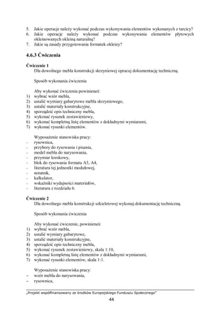 „Projekt współfinansowany ze środków Europejskiego Funduszu Społecznego”
44
5. Jakie operacje należy wykonać podczas wykonywania elementów wykonanych z tarcicy?
6. Jakie operacje należy wykonać podczas wykonywania elementów płytowych
okleinowanych okleiną naturalną?
7. Jakie są zasady przygotowania formatek okleiny?
4.6.3 Ćwiczenia
Ćwiczenie 1
Dla dowolnego mebla konstrukcji skrzyniowej opracuj dokumentację techniczną.
Sposób wykonania ćwiczenia
Aby wykonać ćwiczenia powinieneś:
1) wybrać wzór mebla,
2) ustalić wymiary gabarytowe mebla skrzyniowego,
3) ustalić materiały konstrukcyjne,
4) sporządzić opis techniczny mebla,
5) wykonać rysunek zestawieniowy,
6) wykonać kompletną listę elementów z dokładnymi wymiarami,
7) wykonać rysunki elementów.
Wyposażenie stanowiska pracy:
– rysownica,
– przybory do rysowania i pisania,
– model mebla do narysowania,
– przymiar kreskowy,
– blok do rysowania formatu A3, A4,
– literatura tej jednostki modułowej,
– notatnik,
– kalkulator,
– wskaźniki wydajności materiałów,
– literatura z rozdziału 6.
Ćwiczenie 2
Dla dowolnego mebla konstrukcji szkieletowej wykonaj dokumentację techniczną.
Sposób wykonania ćwiczenia
Aby wykonać ćwiczenie, powinieneś:
1) wybrać wzór mebla,
2) ustalić wymiary gabarytowe,
3) ustalić materiały konstrukcyjne,
4) sporządzić opis techniczny mebla,
5) wykonać rysunek zestawieniowy, skala 1:10,
6) wykonać kompletną listę elementów z dokładnymi wymiarami,
7) wykonać rysunki elementów, skala 1:1.
Wyposażenie stanowiska pracy:
− wzór mebla do narysowania,
− rysownica,
 