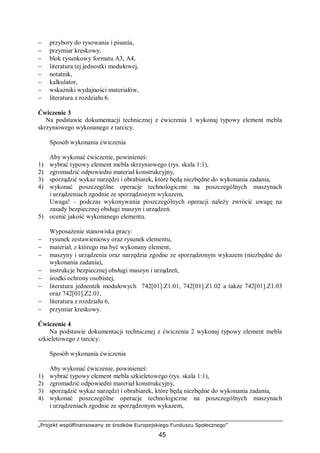 „Projekt współfinansowany ze środków Europejskiego Funduszu Społecznego”
45
− przybory do rysowania i pisania,
− przymiar kreskowy,
− blok rysunkowy formatu A3, A4,
− literatura tej jednostki modułowej,
− notatnik,
− kalkulator,
− wskaźniki wydajności materiałów,
− literatura z rozdziału 6.
Ćwiczenie 3
Na podstawie dokumentacji technicznej z ćwiczenia 1 wykonaj typowy element mebla
skrzyniowego wykonanego z tarcicy.
Sposób wykonania ćwiczenia
Aby wykonać ćwiczenie, powinieneś:
1) wybrać typowy element mebla skrzyniowego (rys. skala 1:1),
2) zgromadzić odpowiedni materiał konstrukcyjny,
3) sporządzić wykaz narzędzi i obrabiarek, które będą niezbędne do wykonania zadania,
4) wykonać poszczególne operacje technologiczne na poszczególnych maszynach
i urządzeniach zgodnie ze sporządzonym wykazem,
Uwaga! – podczas wykonywania poszczególnych operacji należy zwrócić uwagę na
zasady bezpiecznej obsługi maszyn i urządzeń.
5) ocenić jakość wykonanego elementu.
Wyposażenie stanowiska pracy:
− rysunek zestawieniowy oraz rysunek elementu,
− materiał, z którego ma być wykonany element,
− maszyny i urządzenia oraz narzędzia zgodne ze sporządzonym wykazem (niezbędne do
wykonania zadania),
− instrukcje bezpiecznej obsługi maszyn i urządzeń,
− środki ochrony osobistej,
− literatura jednostek modułowych 742[01].Z1.01, 742[01].Z1.02 a także 742[01].Z1.03
oraz 742[01].Z2.01,
− literatura z rozdziału 6,
− przymiar kreskowy.
Ćwiczenie 4
Na podstawie dokumentacji technicznej z ćwiczenia 2 wykonaj typowy element mebla
szkieletowego z tarcicy.
Sposób wykonania ćwiczenia
Aby wykonać ćwiczenie, powinieneś:
1) wybrać typowy element mebla szkieletowego (rys. skala 1:1),
2) zgromadzić odpowiedni materiał konstrukcyjny,
3) sporządzić wykaz narzędzi i obrabiarek, które będą niezbędne do wykonania zadania,
4) wykonać poszczególne operacje technologiczne na poszczególnych maszynach
i urządzeniach zgodnie ze sporządzonym wykazem,
 