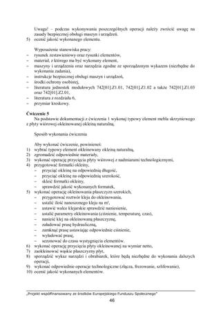 „Projekt współfinansowany ze środków Europejskiego Funduszu Społecznego”
46
Uwaga! – podczas wykonywania poszczególnych operacji należy zwrócić uwagę na
zasady bezpiecznej obsługi maszyn i urządzeń.
5) ocenić jakość wykonanego elementu.
Wyposażenie stanowiska pracy:
− rysunek zestawieniowy oraz rysunki elementów,
− materiał, z którego ma być wykonany element,
− maszyny i urządzenia oraz narzędzia zgodne ze sporządzonym wykazem (niezbędne do
wykonania zadania),
− instrukcje bezpiecznej obsługi maszyn i urządzeń,
− środki ochrony osobistej,
− literatura jednostek modułowych 742[01].Z1.01, 742[01].Z1.02 a także 742[01].Z1.03
oraz 742[01].Z2.01,
− literatura z rozdziału 6,
− przymiar kreskowy.
Ćwiczenie 5
Na podstawie dokumentacji z ćwiczenia 1 wykonaj typowy element mebla skrzyniowego
z płyty wiórowej okleinowanej okleiną naturalną.
Sposób wykonania ćwiczenia
Aby wykonać ćwiczenie, powinieneś:
1) wybrać typowy element okleinowany okleiną naturalną,
2) zgromadzić odpowiednie materiały,
3) wykonać operację przycięcia płyty wiórowej z nadmiarami technologicznymi,
4) przygotować formatki okleiny,
− przyciąć okleinę na odpowiednią długość,
− przyciąć okleinę na odpowiednią szerokość,
− skleić formatki okleiny,
− sprawdzić jakość wykonanych formatek,
5) wykonać operację okleinowania płaszczyzn szerokich,
− przygotować roztwór kleju do okleinowania,
− ustalić ilość nanoszonego kleju na m²,
− ustawić walce klejarskie sprawdzić naniesienie,
− ustalić parametry okleinowania (ciśnienie, temperaturę, czas),
− nanieść klej na okleinowaną płaszczyznę,
− załadować prasę hydrauliczną,
− zamknąć prasę ustawiając odpowiednie ciśnienie,
− wyładować prasę,
− sezonować do czasu wystygnięcia elementów.
6) wykonać operację przycięcia płyty okleinowanej na wymiar netto,
7) zaokleinować wąskie płaszczyzny płyt,
8) sporządzić wykaz narzędzi i obrabiarek, które będą niezbędne do wykonania dalszych
operacji,
9) wykonać odpowiednie operacje technologiczne (złącza, frezowanie, szlifowanie),
10) ocenić jakość wykonanych elementów.
 