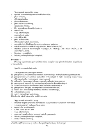 „Projekt współfinansowany ze środków Europejskiego Funduszu Społecznego”
47
Wyposażenie stanowiska pracy:
− rysunek zestawieniowy oraz rysunki elementów,
− płyta wiórowa,
− okleina naturalna,
− pilarka formatowa,
− przekrawarka do okleiny,
− spajarka do okleiny,
− klej mocznikowo-formaldechydowy,
− utwardzacz,
− waga laboratoryjna,
− mieszadło do kleju,
− walce klejarskie,
− prasa hydrauliczna,
− okleiniarka wąskich płaszczyzn,
− narzędzia i obrabiarki zgodne ze sporządzonym wykazem,
− stół do kontroli formatek okleiny (matowa podświetlana szyba),
− literatura jednostek modułowych 742[01].Z1.01, 742[01].Z1.02 a także 742[01].Z1.03
oraz 742[01].Z2.02,
− literatura z rozdziału 6,
− instrukcje obsługi maszyn i urządzeń.
.
Ćwiczenie 6
Dokonaj wykończenia powierzchni mebla skrzyniowego przed montażem (wykonanie
w elementach).
Sposób wykonania ćwiczenia
Aby wykonać ćwiczenie powinieneś :
1) przygotować powierzchnie elementów z drewna litego pod wykończenie przezroczyste,
2) przygotowanie powierzchni elementów wykonanych z płyty wiórowej okleinowanej
okleiną naturalną (wykończenie przezroczyste),
3) dokonać wyboru odpowiedniego materiału malarsko-lakierniczego,
4) przygotować materiały do wykonania powłok malarsko-lakierniczych,
5) wybrać metodę nanoszenia materiałów malarsko-lakierniczych,
6) przygotować maszynę lub urządzenie do nanoszenia lakieru,
7) ustalić ilość nanoszonego materiału malarsko-lakierniczego,
8) dokonać naniesienia,
9) suszyć elementy po naniesieniu,
10) określić jakość elementów po lakierowaniu.
Wyposażenie stanowiska pracy:
− materiały do przygotowania powierzchni (odżywiczanie, wybielanie, barwienie),
− wybrane materiały malarsko-lakiernicze,
− odpowiedni rozcieńczalnik,
− Kubek Forda dysza 4 mm,
− waga laboratoryjna,
− maszyny i urządzenia do wybranej metody nanoszenia,
− instrukcje obsługi maszyn i urządzeń,
− środki ochrony osobistej,
 