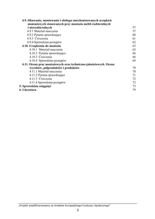 „Projekt współfinansowany ze środków Europejskiego Funduszu Społecznego”
3
4.9. Okuwanie, montowanie i obsługa zmechanizowanych urządzeń
montażowych stosowanych przy montażu mebli rozbieralnych
i nierozbieralnych 57
4.9.1 Materiał nauczania 57
4.9.2 Pytania sprawdzające 60
4.9.3 Ćwiczenia 61
4.9.4 Sprawdzian postępów 62
4.10. Urządzenia do montażu 63
4.10.1 Materiał nauczania 63
4.10.2 Pytania sprawdzające 66
4.10.3 Ćwiczenia 66
4.10.4 Sprawdzian postępów 69
4.11. Ocena prac montażowych oraz techniczno-jakościowych. Ocena
wyrobów, półproduktów i produktów 70
4.11.1 Materiał nauczania 70
4.11.2 Pytania sprawdzające 71
4.11.3 Ćwiczenia 72
4.11.4 Sprawdzian postępów 72
5. Sprawdzian osiągnięć 73
6. Literatura 79
 