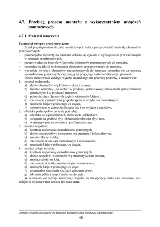 „Projekt współfinansowany ze środków Europejskiego Funduszu Społecznego”
49
4.7. Przebieg procesu montażu z wykorzystaniem urządzeń
montażowych
4.7.1. Materiał nauczania
Czynności wstępne przed montażem
Przed przystąpieniem do prac montażowych należy przeprowadzić kontrolę elementów
przeznaczonych:
− poszczególne elementy do montażu dobiera się zgodnie z wymaganiami przewidzianymi
w normach przedmiotowych,
− przeprowadza się kontrolę wilgotności elementów przeznaczonych do montażu,
− sprawdza się jakość wykończenia elementów przygotowanych do montażu,
− wszystkie wymiary elementów przygotowanych do montażu sprawdza się za pomocą
sprawdzianów granicznych, czy pasują do przyjętego systemu tolerancji i pasowań.
Proces montowania każdego wyrobu stolarskiego ma przebieg podobny, a mianowicie:
1. montaż podzespołu:
a) dobór elementów w/g koloru struktury drewna,
b) montaż kontrolny ,,na sucho” w produkcji jednostkowej lub kontrola sprawdzianami
granicznymi i w produkcji masowej.
c) pokrycie złącz (łączonych części) elementów klejem ,
d) zaciśnięcie zamontowanego podzespołu w urządzeniu montażowym,
e) usunięcie kleju wyciśniętego ze złącza,
f) sezonowanie w czasie zaciśnięcia, jak i po wyjęciu z zacisków,
2. obróbka podzespołów (w razie potrzeby):
a) obróbka na wyrówniarkach, frezarkach, szlifierkach,
b) struganie na grubość płyt i frezowanie obwodu płyt i ram,
c) wyrównywanie nierówności i profilowanie ram,
3. montaż zespołów:
a) kontrola za pomocą sprawdzianów granicznych,
b) dobór podzespołów i elementów wg struktury i koloru drewna,
c) montaż złączy na klej,
d) zaciśnięcie w zacisku montażowym i sezonowanie,
e) usuniecie kleju wyciśniętego ze złącza,
4. montaż całego wyrobu:
a) kontrola za pomocą sprawdzianów granicznych,
b) dobór zespołów i elementów wg struktury koloru drewna,
c) montaż całości na klej,
d) zaciśnięcie w ścisku montażowym i sezonowanie,
e) usunięcie kleju wyciśniętego ze złącz,
f) ewentualne pasowanie szuflad i założenie drzwi,
g) ułożenie półek i innych ruchomych części.
W zależności od rodzaju konstrukcji wyrobu, liczba operacji może ulec zmianom, lecz
kolejność wykonywania zawsze jest taka sama.
 