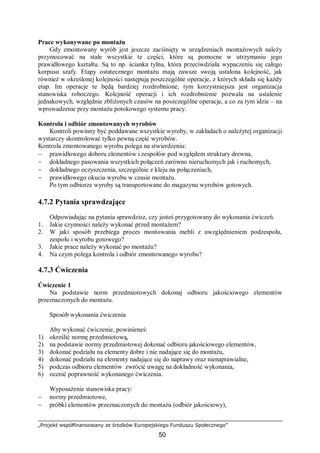„Projekt współfinansowany ze środków Europejskiego Funduszu Społecznego”
50
Prace wykonywane po montażu
Gdy zmontowany wyrób jest jeszcze zaciśnięty w urządzeniach montażowych należy
przymocować na stałe wszystkie te części, które są pomocne w utrzymaniu jego
prawidłowego kształtu. Są to np. ścianka tylna, która przeciwdziała wypaczeniu się całego
korpusu szafy. Etapy ostatecznego montażu mają zawsze swoją ustalona kolejność, jak
również w określonej kolejności następują poszczególne operacje, z których składa się każdy
etap. Im operacje te będą bardziej rozdrobnione, tym korzystniejsza jest organizacja
stanowiska roboczego. Kolejność operacji i ich rozdrobnienie pozwala na ustalenie
jednakowych, względnie zbliżonych czasów na poszczególne operacje, a co za tym idzie – na
wprowadzenie przy montażu potokowego systemu pracy.
Kontrola i odbiór zmontowanych wyrobów
Kontroli powinny być poddawane wszystkie wyroby, w zakładach o należytej organizacji
wystarczy skontrolować tylko pewną część wyrobów.
Kontrola zmontowanego wyrobu polega na stwierdzeniu:
− prawidłowego doboru elementów i zespołów pod względem struktury drewna,
− dokładnego pasowania wszystkich połączeń zarówno nieruchomych jak i ruchomych,
− dokładnego oczyszczenia, szczególnie z kleju na połączeniach,
− prawidłowego okucia wyrobu w czasie montażu.
Po tym odbiorze wyroby są transportowane do magazynu wyrobów gotowych.
4.7.2 Pytania sprawdzające
Odpowiadając na pytania sprawdzisz, czy jesteś przygotowany do wykonania ćwiczeń.
1. Jakie czynności należy wykonać przed montażem?
2. W jaki sposób przebiega proces montowania mebli z uwzględnieniem podzespołu,
zespołu i wyrobu gotowego?
3. Jakie prace należy wykonać po montażu?
4. Na czym polega kontrola i odbiór zmontowanego wyrobu?
4.7.3 Ćwiczenia
Ćwiczenie 1
Na podstawie norm przedmiotowych dokonaj odbioru jakościowego elementów
przeznaczonych do montażu.
Sposób wykonania ćwiczenia
Aby wykonać ćwiczenie, powinieneś:
1) określić normę przedmiotową,
2) na podstawie normy przedmiotowej dokonać odbioru jakościowego elementów,
3) dokonać podziału na elementy dobre i nie nadające się do montażu,
4) dokonać podziału na elementy nadające się do naprawy oraz nienaprawialne,
5) podczas odbioru elementów zwrócić uwagę na dokładność wykonania,
6) ocenić poprawność wykonanego ćwiczenia.
Wyposażenie stanowiska pracy:
− normy przedmiotowe,
− próbki elementów przeznaczonych do montażu (odbiór jakościowy),
 