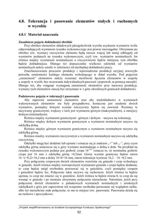 „Projekt współfinansowany ze środków Europejskiego Funduszu Społecznego”
52
4.8. Tolerancja i pasowanie elementów stałych i ruchomych
w wyrobie
4.8.1 Materiał nauczania
Zasadnicze pojęcie dokładności obróbki
Przy obróbce elementów składowych jakiegokolwiek wyrobu uzyskanie wymiarów ściśle
odpowiadających wymiarom rysunku wykonawczego jest prawie nieosiągalne. Otrzymane po
obróbce tzw. wymiary rzeczywiste elementu będą zawsze więcej lub mniej odbiegały od
wymiarów podanych na rysunku wykonawczym, czyli tzw. wymiarów nominalnych. Im
różnica między wymiarami nominalnymi a rzeczywistymi będzie mniejsza, tym obróbka
będzie dokładniejsza. Dlatego też dopuszczalne wielkości odchyłek od wymiarów
nominalnych należy ustalić w zależności od niezbędnej dokładności pracy.
Zmechanizowanie procesów produkcji i wprowadzenie produkcji seryjnej stworzyło
potrzebę zamienności każdego elementu wchodzącego w skład wyrobu. Pod pojęciem
„zamienność” elementów należy rozumieć możliwość łączenia elementów w zespoły
a zespoły w wyrób, bez stosowania indywidualnych pasowań i poprawek za pomocą narzędzi.
Dlatego też, aby osiągnąć wymaganą zamienność elementów przy masowej produkcji,
wymiary tych elementów muszą być utrzymane w z góry określonych granicach dokładności.
Podstawowe pojęcia w tolerancji i pasowaniu
Aby zapewnić zamienność elementów oraz aby niedokładności w wymiarach
wykonywanych elementów nie były przypadkowe, konieczne jest ustalenie dwóch
wymiarów, pomiędzy którymi wymiar rzeczywisty będzie się zawierał. Wymiary te
nazywamy granicznymi; większy z nich jest wymiarem górnym (maksymalnym), a mniejszy
dolnym (minimalnym).
Różnica między wymiarami granicznymi –górnym i dolnym – nazywa się tolerancją.
Różnica między dolnym wymiarem granicznym a wymiarem nominalnym nazywa się
odchyłką dolną.
Różnica między górnym wymiarem granicznym a wymiarem nominalnym nazywa się
odchyłką górną.
Różnica miedzy wymiarem rzeczywistym a wymiarem nominalnym nazywa się odchyłką
rzeczywistą.
Odchyłki mogą być dodatnie lub ujemne i oznacza się je znakiem „+” lub „–”, przy czym
odchyłkę górną umieszcza się u góry wymiaru nominalnego a dolną u dołu. Na przykład na
rysunku wykonawczym podana jest grubość czopa 16+0,2
oznacza to, że nominalna grubość
czopa jest 16 mm z odchyłką górną +0,2mm. Górny wymiar graniczny będzie zatem
16 +(+0,2)=16,2 mm a dolny 16+0=16 mm, zatem tolerancja wyniesie 16,2 – 16 =0,2 mm.
Przy połączeniu czopowym dwóch elementów rozróżnia się gniazdo i czop wchodzący
w gniazdo. Jeżeli różnica między wewnętrznymi wymiarami gniazda i czopa będzie dodatnia,
to czop będzie mógł swobodnie przesuwać się w gnieździe, czyli pomiędzy czopem
i gniazdem będzie luz. Połączenie takie nazywa się ruchomym. Jeżeli różnica ta będzie
ujemna, to czop nie zmieści się w gnieździe. Jeżeli różnica ta będzie równa 0, to czop da się
wsunąć w gniazdo i po montażu otrzymamy połączenie nieruchome. Natomiast, jeżeli przy
połączeniu dwóch elementów o jednakowych wymiarach nominalnych i ustalonych
odchyłkach z góry jest zapewnione ich wzajemne swobodne poruszanie się względem siebie,
albo też nieruchome stałe połączenie, to ma tu miejsce tzw. pasowanie. Pasowania dzielą się
na ruchowe i spoczynkowe.
 