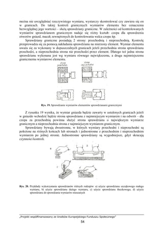 „Projekt współfinansowany ze środków Europejskiego Funduszu Społecznego”
54
można nie uwzględniać rzeczywistego wymiaru, wystarczy skontrolować czy zawiera się on
w granicach. Do takiej kontroli granicznych wymiarów elementu bez oznaczenia
bezwzględnej jego wartości – służą sprawdziany graniczne. W zależności od kontrolowanych
wymiarów sprawdzianom granicznym nadaje się różny kształt: czopa dla sprawdzenia
otworów gniazd, macek zewnętrznych do kontrolowania walca czopa itp.
Sprawdziany graniczne posiadają 2 strony: przechodnią i nieprzechodnią. Kontrolę
przeprowadza się za pomocą nakładania sprawdzianu na mierzony element. Wymiar elementu
uważa się za wykonany w dopuszczalnych granicach jeżeli przechodnia strona sprawdzianu
przechodzi, a nieprzechodnia strona nie przechodzi przez element. Dlatego też jedna strona
sprawdzianu wykonana jest wg wymiaru równego największemu, a druga najmniejszemu
granicznemu wymiarowi elementu.
Rys. 19. Sprawdzanie wymiarów elementów sprawdzianami granicznymi
Z rysunku 19 wynika, że wymiar gniazda będzie zawarty w ustalonych granicach jeżeli
w gniazdo wchodzić będzie strona sprawdzianu z najmniejszym wymiarem i na odwrót – dla
czopa za przechodnią powinna służyć strona sprawdzianu o największym wymiarze
granicznym a nieprzechodnia strona z najmniejszym wymiarem granicznym.
Sprawdziany bywają dwustronne, w których wymiary przechodni i nieprzechodni są
położone na różnych końcach lub stronach i jednostronne z przechodnim i nieprzechodnim
wymiarem po jednej stronie. Jednostronne sprawdziany są wygodniejsze, gdyż skracają
czynności kontroli.
Rys. 20. Przykłady wykorzystania sprawdzianów różnych rodzajów: a) użycie sprawdzianu szczękowego małego
wymiaru, b) użycie sprawdzianu dużego wymiaru, c) użycie sprawdzianu tłoczkowego, d) użycie
sprawdzianu do sprawdzania wymiarów mieszanych
a
 