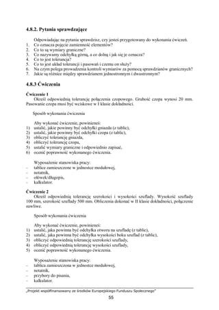 „Projekt współfinansowany ze środków Europejskiego Funduszu Społecznego”
55
4.8.2. Pytania sprawdzające
Odpowiadając na pytania sprawdzisz, czy jesteś przygotowany do wykonania ćwiczeń.
1. Co oznacza pojęcie zamienność elementów?
2. Co to są wymiary graniczne?
3. Co nazywamy odchyłką górną, a co dolną i jak się je oznacza?
4. Co to jest tolerancja?
5. Co to jest układ tolerancji i pasowań i czemu on służy?
6. Na czym polega prowadzenia kontroli wymiarów za pomocą sprawdzianów granicznych?
7. Jakie są różnice między sprawdzianem jednostronnym i dwustronnym?
4.8.3 Ćwiczenia
Ćwiczenie 1
Określ odpowiednią tolerancję połączenia czopowego. Grubość czopa wynosi 20 mm.
Pasowanie czopa musi być wciskowe w I klasie dokładności.
Sposób wykonania ćwiczenia
Aby wykonać ćwiczenie, powinieneś:
1) ustalić, jakie powinny być odchyłki gniazda (z tablic),
2) ustalić, jakie powinny być odchyłki czopa (z tablic),
3) obliczyć tolerancję gniazda,
4) obliczyć tolerancję czopa,
5) ustalić wymiary graniczne i odpowiednio zapisać,
6) ocenić poprawność wykonanego ćwiczenia.
Wyposażenie stanowiska pracy:
– tablice zamieszczone w jednostce modułowej,
– notatnik,
– ołówek/długopis,
– kalkulator.
Ćwiczenie 2
Określ odpowiednią tolerancję szerokości i wysokości szuflady. Wysokość szuflady
100 mm, szerokość szuflady 500 mm. Obliczenia dokonać w II klasie dokładności, połączenie
suwliwe.
Sposób wykonania ćwiczenia
Aby wykonać ćwiczenie, powinieneś:
1) ustalić, jaka powinna być odchyłka otworu na szufladę (z tablic),
2) ustalić, jaka powinna być odchyłka wysokości boku szuflad (z tablic),
3) obliczyć odpowiednią tolerancję szerokości szuflady,
4) obliczyć odpowiednią tolerancję wysokości szuflady,
5) ocenić poprawność wykonanego ćwiczenia.
Wyposażenie stanowiska pracy:
– tablica zamieszczona w jednostce modułowej,
– notatnik,
– przybory do pisania,
– kalkulator.
 