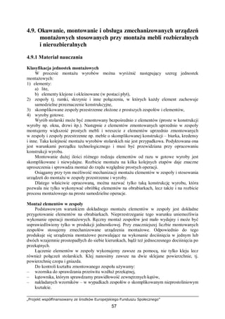 „Projekt współfinansowany ze środków Europejskiego Funduszu Społecznego”
57
4.9. Okuwanie, montowanie i obsługa zmechanizowanych urządzeń
montażowych stosowanych przy montażu mebli rozbieralnych
i nierozbieralnych
4.9.1 Materiał nauczania
Klasyfikacja jednostek montażowych
W procesie montażu wyrobów można wyróżnić następujący szereg jednostek
montażowych:
1) elementy:
a) lite,
b) elementy klejone i okleinowane (w postaci płyt),
2) zespoły tj. ramki, skrzynie i inne połączenia, w których każdy element zachowuje
samodzielne przeznaczenie konstrukcyjne,
3) skomplikowane zespoły przestrzenne złożone z prostszych zespołów i elementów,
4) wyroby gotowe.
Wyrób stolarski może być zmontowany bezpośrednio z elementów (proste w konstrukcji
wyroby np. okna, drzwi itp.). Następnie z elementów zmontowanych uprzednio w zespoły
montujemy większość prostych mebli i wreszcie z elementów uprzednio zmontowanych
w zespoły i zespoły przestrzenne np. meble o skomplikowanej konstrukcji – biurka, kredensy
i inne. Taka kolejność montażu wyrobów stolarskich nie jest przypadkowa. Podyktowana ona
jest warunkami porządku technologicznego i musi być przewidziana przy opracowaniu
konstrukcji wyrobu.
Montowanie dużej ilości różnego rodzaju elementów od razu w gotowe wyroby jest
skomplikowane i niewydajne. Rozbicie montażu na kilka kolejnych etapów daje znaczne
uproszczenia i sprowadza montaż do rzędu względnie prostych operacji.
Osiągamy przy tym możliwość mechanizacji montażu elementów w zespoły i stosowania
urządzeń do montażu w zespoły przestrzenne i wyroby.
Dlatego właściwie opracowaną, można nazwać tylko taką konstrukcję wyrobu, która
pozwala nie tylko wykonywać obróbkę elementów na obrabiarkach, lecz także i na rozbicie
procesu montażowego na proste samodzielne operacje.
Montaż elementów w zespoły
Podstawowym warunkiem dokładnego montażu elementów w zespoły jest dokładne
przygotowanie elementów na obrabiarkach. Nieprzestrzeganie tego warunku uniemożliwia
wykonanie operacji montażowych. Ręczny montaż zespołów jest mało wydajny i może być
usprawiedliwiony tylko w produkcji jednostkowej. Przy znaczniejszej liczbie montowanych
zespołów stosujemy zmechanizowane urządzenia montażowe. Odpowiednio do tego
produkuje się urządzenia montażowe pozwalające na wykonanie dociśnięcia w jednym lub
dwóch wzajemnie prostopadłych do siebie kierunkach, bądź też jednoczesnego dociśnięcia po
przekątnych.
Łączenie elementów w zespoły wykonujemy zawsze za pomocą, nie tylko kleju lecz
również połączeń stolarskich. Klej nanosimy zawsze na dwie sklejane powierzchnie, tj.
powierzchnię czopa i gniazda.
Do kontroli kształtu zmontowanego zespołu używamy:
– wzornika do sprawdzania prześwitu wzdłuż przekątnej,
– kątownika, którym sprawdzamy prawidłowość zewnętrznych kątów,
– nakładanych wzorników – w wypadkach zespołów o skomplikowanym nieprostoliniowym
kształcie.
 