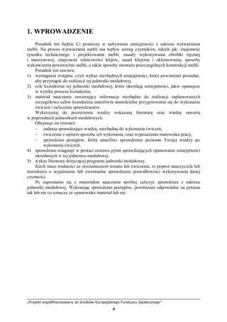 „Projekt współfinansowany ze środków Europejskiego Funduszu Społecznego”
4
1. WPROWADZENIE
Poradnik ten będzie Ci pomocny w nabywaniu umiejętności z zakresu wytwarzania
mebli. Na proces wytwarzania mebli ma wpływ szereg czynników, takich jak: znajomość
rysunku technicznego i projektowania mebli, zasady wykonywania obróbki ręcznej
i maszynowej, znajomość właściwości klejów, zasad klejenia i okleinowania, sposoby
wykończenia powierzchni mebli, a także sposoby montażu poszczególnych konstrukcji mebli.
Poradnik ten zawiera:
1) wymagania wstępne, czyli wykaz niezbędnych umiejętności, które powinieneś posiadać,
aby przystąpić do realizacji tej jednostki modułowej,
2) cele kształcenia tej jednostki modułowej, które określają umiejętności, jakie opanujesz
w wyniku procesu kształcenia,
3) materiał nauczania zawierający informacje niezbędne do realizacji zaplanowanych
szczegółowo celów kształcenia umożliwia samodzielne przygotowanie się do wykonania
ćwiczeń i zaliczenia sprawdzianów.
Wykorzystaj do poszerzenia wiedzy wskazaną literaturę oraz wiedzę zawartą
w poprzednich jednostkach modułowych.
Obejmuje on również:
− zadania sprawdzające wiedzę, niezbędną do wykonania ćwiczeń,
− ćwiczenia z opisem sposobu ich wykonania, oraz wyposażenia stanowiska pracy,
− sprawdzian postępów, który umożliwi sprawdzenie poziomu Twojej wiedzy po
wykonaniu ćwiczeń,
4) sprawdzian osiągnięć w postaci zestawu pytań sprawdzających opanowanie umiejętności
określonych w tej jednostce modułowej,
5) wykaz literatury dotyczącej programu jednostki modułowej.
Jeżeli masz trudności ze zrozumieniem tematu lub ćwiczenia, to poproś nauczyciela lub
instruktora o wyjaśnienie lub ewentualne sprawdzenie prawidłowości wykonywania danej
czynności.
Po zapoznaniu się z materiałem nauczania spróbuj zaliczyć sprawdzian z zakresu
jednostki modułowej. Wykonując sprawdzian postępów, powinieneś odpowiadać na pytania
tak lub nie co oznacza ze opanowałeś materiał lub nie.
 