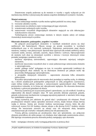 „Projekt współfinansowany ze środków Europejskiego Funduszu Społecznego”
58
Zmontowane zespoły podawane są do montażu w wyroby z reguły wyłącznie po ich
mechanicznej obróbce wykonywanej dla nadania zespołom dokładnych wymiarów i kształtu.
Montaż ostateczny
Proces ostatecznego montażu wyrobu można ogólnie podzielić na cztery etapy:
1) tworzenie szkieletu wyrobu,
2) zamocowanie na szkielecie części wzmacniających jego sztywność,
3) wmontowanie ruchomych części wyrobu,
4) zamocowanie wszystkich drugorzędnych elementów mających na celu dekoracyjno-
wykończeniowe znaczenie.
Technologiczny proces ostatecznego montażu w dużym stopniu zależy od rodzaju
i konstrukcji montowanych wyrobów.
Okuwanie elementów, podzespołów, zespołów i wyrobów
Do połączeń poszczególnych elementów w wyrobach stolarskich używa się okuć
meblowych lub budowlanych. Okucia stosuje się przede wszystkim w wyrobach
rozbieralnych oraz w ich częściach ruchomych. Najczęstsze zastosowanie mają okucia
metalowe, rzadziej z mas plastycznych. Spośród okuć typowych dla stolarki meblowej należy
wymienić zamki, zawiasy, zatrzaski, zasuwki, złącza śrubowe i uchwyty. Oprzyrządowanie
do montażu tych okuć na elementach wyrobów z drewna i tworzyw drzewnych winno
posiadać następujące zasadnicze cechy:
– możliwie największą uniwersalność, zapewniające okuwanie najwięcej rodzajów
elementów,
– możliwość mocowania wszystkich okuć w czasie jednorazowego umieszczania elementu
w oprzyrządowaniu,
– zasada „jednego ruchu” polegająca na tym, że wszystkie ograniczniki (szablony) do
poszczególnych okuć znalazły się na okuwanym elemencie po jednym ruchu rąk
pracownika obsługującego oprzyrządowanie,
– w przypadku mniejszych elementów – zapewnienie okuwania kilku elementów
jednocześnie.
Wszystkie oprzyrządowania do mocowania okuć posiadają tę wspólną cechę, że składają
się z dwóch zasadniczych podzespołów połączonych ze sobą przegubowo (zawiasowo),
części dolnej (stałej) górnej ruchomej z zamocowanymi ogranicznikami okuć. Praktyka
przemysłowa wykazała, że ta forma jest zdecydowanie najlepsza. Do okuwania dostarczane
są elementy z gotowymi gniazdami na okucia.
Pierwszą czynnością jest oczyszczenie gniazd i sprawdzenie, czy ich wielkość i kształt są
odpowiednie dla danych rodzajów okuć. W razie potrzeby dokonać poprawek gniazda,
gniazda wykonywane mechanicznie wymagają najczęściej poprawek w narożach, które mogą
być niedokładnie wykonane.
Drugą czynnością jest założenie do gniazd okuć i przykręcenie ich wkrętami. Przed
przykręceniem wkrętów należy uprzednio nawiercić otwory, dzięki którym wkręty łatwiej
wejdą w drewno. Istotna jest również średnica nawierconego otworu, który dla płyt
wiórowych wynosi 0,6–0,8 średnicy rdzenia wkręta a dla drewna 0,4-0,7 średnicy rdzenia
wkręta. Do nawiercania otworów na wkręty oraz ich wkręcania służą narzędzia
zmechanizowane jak wiertarki i wkrętarki elektryczne lub pneumatyczne.
Trzecią główną czynnością po przykręceniu okuć jest sprawdzenie, czy połączone
elementy prawidłowo do siebie pasują i czy działanie okuć odpowiada zamierzonemu celowi.
Dla lepszego zrozumienia procesu okuwania posłuży następujący opis okuwania.
Szafa – następujące elementy szafy wymagają połączenia za pomocą okuć:
 