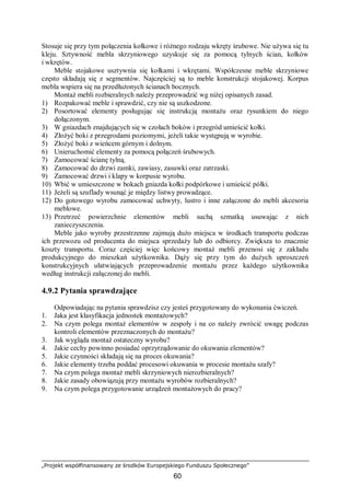 „Projekt współfinansowany ze środków Europejskiego Funduszu Społecznego”
60
Stosuje się przy tym połączenia kołkowe i różnego rodzaju wkręty śrubowe. Nie używa się tu
kleju. Sztywność mebla skrzyniowego uzyskuje się za pomocą tylnych ścian, kołków
i wkrętów.
Meble stojakowe usztywnia się kołkami i wkrętami. Współczesne meble skrzyniowe
często składają się z segmentów. Najczęściej są to meble konstrukcji stojakowej. Korpus
mebla wspiera się na przedłużonych ścianach bocznych.
Montaż mebli rozbieralnych należy przeprowadzić wg niżej opisanych zasad.
1) Rozpakować meble i sprawdzić, czy nie są uszkodzone.
2) Posortować elementy posługując się instrukcją montażu oraz rysunkiem do niego
dołączonym.
3) W gniazdach znajdujących się w czołach boków i przegród umieścić kołki.
4) Złożyć boki z przegrodami poziomymi, jeżeli takie występują w wyrobie.
5) Złożyć boki z wieńcem górnym i dolnym.
6) Unieruchomić elementy za pomocą połączeń śrubowych.
7) Zamocować ścianę tylną.
8) Zamocować do drzwi zamki, zawiasy, zasuwki oraz zatrzaski.
9) Zamocować drzwi i klapy w korpusie wyrobu.
10) Wbić w umieszczone w bokach gniazda kołki podpórkowe i umieścić półki.
11) Jeżeli są szuflady wsunąć je między listwy prowadzące.
12) Do gotowego wyrobu zamocować uchwyty, lustro i inne załączone do mebli akcesoria
meblowe.
13) Przetrzeć powierzchnie elementów mebli suchą szmatką usuwając z nich
zanieczyszczenia.
Meble jako wyroby przestrzenne zajmują dużo miejsca w środkach transportu podczas
ich przewozu od producenta do miejsca sprzedaży lub do odbiorcy. Zwiększa to znacznie
koszty transportu. Coraz częściej więc końcowy montaż mebli przenosi się z zakładu
produkcyjnego do mieszkań użytkownika. Dąży się przy tym do dużych uproszczeń
konstrukcyjnych ułatwiających przeprowadzenie montażu przez każdego użytkownika
według instrukcji załączonej do mebli.
4.9.2 Pytania sprawdzające
Odpowiadając na pytania sprawdzisz czy jesteś przygotowany do wykonania ćwiczeń.
1. Jaka jest klasyfikacja jednostek montażowych?
2. Na czym polega montaż elementów w zespoły i na co należy zwrócić uwagę podczas
kontroli elementów przeznaczonych do montażu?
3. Jak wygląda montaż ostateczny wyrobu?
4. Jakie cechy powinno posiadać oprzyrządowanie do okuwania elementów?
5. Jakie czynności składają się na proces okuwania?
6. Jakie elementy trzeba poddać procesowi okuwania w procesie montażu szafy?
7. Na czym polega montaż mebli skrzyniowych nierozbieralnych?
8. Jakie zasady obowiązują przy montażu wyrobów rozbieralnych?
9. Na czym polega przygotowanie urządzeń montażowych do pracy?
 