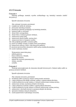 „Projekt współfinansowany ze środków Europejskiego Funduszu Społecznego”
61
4.9.3 Ćwiczenia
Ćwiczenie 1
Dokonaj próbnego montażu wyrobu rozbieralnego wg instrukcji montażu (mebel
skrzyniowy).
Sposób wykonania ćwiczenia
Aby wykonać ćwiczenie, powinieneś:
1) rozpakować meble do montażu,
2) przeczytać instrukcję montażu,
3) posortować elementy posługując się instrukcją montażu,
4) umieścić kołki w otworach,
5) złożyć boki z przegrodami,
6) złożyć boki z wieńcem górnym i dolnym,
7) zamocować ścianę tylną,
8) zamocować okucia (zamki, zawiasy itp.),
9) zamocować drzwi w korpusie wyrobu,
10) wbić podpórki pod półki i umieścić półki,
11) jeżeli są szuflady wsunąć je między listwy prowadzące,
12) zamocować uchwyty, lustro i inne akcesoria meblowe,
13) przetrzeć powierzchnie elementów mebli suchą szmatką (kosmetyka),
14) ocenić wykonany montaż.
Wyposażenie stanowiska pracy:
– młotek gumowy,
– klucze imbusowe, wkrętak,
– instrukcja montażu,
– młotek lub zszywacz pneumatyczny,
– wkręty, zszywki,
– szmatka.
Ćwiczenie 2
Wykonaj oprzyrządowanie do okuwania skrzydeł drzwiowych z bokami małej szafki za
pomocą zawiasów krótkich.
Sposób wykonania ćwiczenia
Aby wykonać ćwiczenie, powinieneś:
1) na bokach szafki wyznaczyć miejsca zamocowania zawiasów,
2) z płyty pilśniowej lub sklejki wykonać szablon z ogranicznikami dla boku,
3) w płycie pilśniowej wyciąć miejsca, w których zamocowane zostaną zawiasy,
4) zamocować zawiasy za pomocą wkrętów do drewna,
5) z płyty pilśniowej wykonać szablon z ogranicznikami dla drzwi,
6) w płycie pilśniowej wyciąć miejsca w których zamocowane zostaną zawiasy,
7) zamocować w drzwiach zawiasy za pomocą wkrętów do drewna,
8) sprawdzić działanie okutych elementów,
9) ocenić poprawności wykonanego ćwiczenia.
 