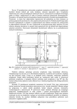 „Projekt współfinansowany ze środków Europejskiego Funduszu Społecznego”
64
Na rys. 22 przedstawiono uniwersalne urządzenie montażowe do wyrobów o zasadniczym
kształcie skrzyni (takich jak szafy, kredensy, skrzynie tapczanów itp.). Urządzenie
zbudowane jest z dwu prostokątnych stalowych ram (1), ustawionych na nóżkach równolegle
jedna za drugą i połączonych ze sobą za pomocą stalowych poprzeczek dystansujących.
Powstała w ten sposób ażurowa konstrukcja zamyka przestrzeń o kształcie prostopadłościanu.
Przestrzeń ta może być odpowiednio ograniczona lub podzielona na dwie mniejsze za
pomocą poprzeczki poziomej (2) i dwu poprzeczek pionowych (3). Podział umożliwiają rzędy
otworów wykonanych w ramach i w poprzeczkach oraz stalowe sworznie (4), umieszczane
w odpowiednich otworach. Do ram i poprzeczek są przymocowane płyty oporowe (5) oraz
robocze elementy dociskowe w postaci węży gumowych (6), do których jest doprowadzane
sprężone powietrze. Sterowanie elementami dociskowymi odbywa się za pośrednictwem
nożnych rozdzielaczy.
Rys. 22. Urządzenie do montażu mebli skrzyniowych 1 – ramy, 2 – poprzeczka pozioma, 3 – poprzeczki
pionowe, 4 – sworznie, 5 – płyty oporowe, 6 – węże gumowe
Niektóre odmiany opisanego powyżej urządzenia mają konstrukcje obrotową.
Charakteryzuje się ona tym, ze w obu bokach urządzenia, w połowie ich wysokości, znajdują
się dwa poziome czopy. Czopy te są podparte przez wsporniki, stanowiące podstawę
urządzenia. Dzięki takiej konstrukcji można np. zmontować boki szafki w pionowym
położeniu urządzenia, a następnie obrócić ruchomą część urządzenia o kąt 90º tak, aby
montaż tylnej ściany (pleców) szafy odbywał się w bardziej dogodnym dla obsługi położeniu
poziomym.
Rysunek 23 przedstawia urządzenie montażowe do krzeseł. Przy jego zastosowaniu
można montować krzesła konstrukcji oskrzyniowej (tzw. krzesła stolarskie). Montaż polega
na połączeniu w całość nóżek przednich, nóżek tylnych, oskrzyni, elementów
wzmacniających i oparciowych. W pierwszym etapie montażu dokonuje się wstępnego
połączenia współpracujących ze sobą czopów i gniazd poszczególnych elementów
składowych krzesła. Ten etap montażu odbywa się poza urządzeniem. Drugi etap montażu
wykonuje się już na urządzeniu i polega na wywieraniu potrzebnych nacisków na składowe
elementy krzesła, by uzyskać dokładne połączenie oraz prawidłowe położenie tych
elementów względem siebie.
 