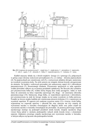 „Projekt współfinansowany ze środków Europejskiego Funduszu Społecznego”
65
Rys. 23. Urządzenie do montażu krzeseł 1 – stojak lewy, 2 – stojak prawy, 3 – prowadnice, 4 – poprzeczki,
5 – stół, 6 – suport, 7, 10 – siłowniki, 8 – belka, 9 – wspornik oporowy, 11 – kolumna, 12 – ramię
Kadłub maszyny składa się z dwóch stojaków: lewego (1) i prawego (2), połączonych
w górnej części dwiema walcowymi prowadnicami (3), a w dolnej – dwiema poprzeczkami
(4). Na poprzeczkach jest zmontowany stół (5), o nożycowym układzie dźwigni, nastawiany
na wysokość za pomocą śruby. Na stole ustawia się wstępnie złożone krzesło, przygotowane
do montażu. Na każdej z walcowych prowadnic jest umieszczony suport (6) z siłownikiem
pneumatycznym (7), dwustronnego działania. Przesuwanie sprężonych ze sobą suportów
wzdłuż prowadnic odbywa się za pomocą przekładni zębatkowej. Do tłoczysk obu cylindrów
jest przymocowana belka (8), wzdłuż której biegną dwie śruby pociągowe. Jedna ze śrub
służy do ustawiania na belce wspornika oporowego (9), druga – do ustawiania siłownika
pneumatycznego (10). Identyczna, druga belka, ze wspornikiem oporowym i siłownikiem,
jest przymocowana na stałe do lewego stojaka na tej samej wysokości co belka pierwsza.
Ponadto na lewym stojaku kadłuba jest zmontowana pionowa kolumna (11) z nastawnym na
wysokość suportem. W suporcie jest osadzone wysuwne ramię (12) z trzecią z kolei belką,
wyposażoną we wspornik oporowy i siłownik.Tak więc maszyna ma trzy zespoły do
wywierania nacisku w kierunku równoległym do długości belek oraz jeden zespół do
wywierania nacisku w kierunku równoległym do prowadnic. Za pomocą pierwszego zespołu
naciskowego montuje się podzespół przednich nóżek krzesła. Zespoły naciskowe drugi
i trzeci biorą udział w montażu podzespołów tylnych nóżek krzesła (wraz z elementami
oparcia). Zadaniem czwartego zespołu naciskowego jest wywieranie nacisku w kierunku,
w którym odbywa się łączenie obu podzespołów krzesła.
 