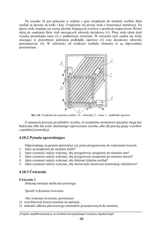 „Projekt współfinansowany ze środków Europejskiego Funduszu Społecznego”
66
Na rysunku 24 jest pokazane w widoku z góry urządzenie do montażu szuflad. Boki
szuflad są łączone na kołki i klej. Urządzenie ma postać stołu o konstrukcji metalowej. Na
płycie stołu znajduje się szereg ukośnie biegnących rowków o przekroju trapezowym. Rowki
służą do osadzania łbów śrub mocujących siłownik dociskowy (1). Płytę stołu okala dość
wysoka prostokątna rama (2) z podłużnymi otworami. W otworach tych osadza się śruby
mocujące w potrzebnym położeniu podkładki oporowe (3) oraz dociskowe siłowniki
pneumatyczne (4). W zależności od wielkości szuflady elementy te są odpowiednio
przestawiane.
Rys. 24. Urządzenie do montażu szuflad; 1,4 – siłowniki, 2 – rama, 3 – podkładki oporowe
Z opisanych powyżej przykładów wynika, że urządzenia montażowe specjalne mogą być
budowane albo dla ściśle określonego typowymiaru wyrobu, albo dla pewnej grupy wyrobów
o podobnej konstrukcji.
4.10.2 Pytania sprawdzające
Odpowiadając na pytania sprawdzisz czy jesteś przygotowany do wykonania ćwiczeń.
1. Jakie są urządzenia do montażu mebli?
2. Jakie czynności należy wykonać, aby przygotować urządzenie do montażu ram?
3. Jakie czynności należy wykonać, aby przygotować urządzenie do montażu skrzyń?
4. Jakie czynności należy wykonać, aby dokonać klejenia szuflad?
5. Jakie czynności należy wykonać, aby można było montować konstrukcje szkieletowe?
4.10.3 Ćwiczenia
Ćwiczenie 1
Dokonaj montażu mebla skrzyniowego.
Sposób wykonania ćwiczenia
Aby wykonać ćwiczenie, powinieneś:
1) rozczłonować proces montażu na operacje,
2) dokonać odbioru jakościowego elementów przeznaczonych do montażu,
 