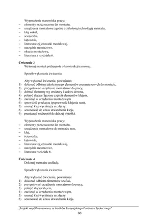 „Projekt współfinansowany ze środków Europejskiego Funduszu Społecznego”
68
Wyposażenie stanowiska pracy:
− elementy przeznaczone do montażu,
− urządzenia montażowe zgodne z założoną technologią montażu,
− klej wikol,
− ściereczka,
− kątownik,
− literatura tej jednostki modułowej,
− narzędzia montażowe,
− okucia montażowe,
− literatura z rozdziału 6.
Ćwiczenie 3
Wykonaj montaż podzespołu o konstrukcji ramowej.
Sposób wykonania ćwiczenia
Aby wykonać ćwiczenie, powinieneś:
1) dokonać odbioru jakościowego elementów przeznaczonych do montażu,
2) przygotować urządzenie montażowe do pracy,
3) dobrać elementy wg struktury i koloru drewna,
4) pokryć złącza (łączone części) elementów klejem,
5) zacisnąć w urządzeniu montażowym
6) sprawdzić przekątną (poprawność klejenia ram),
7) usunąć klej wyciśnięty ze złączy,
8) sezonować do czasu utwardzenia kleju,
9) przekazać podzespół do dalszej obróbki.
Wyposażenie stanowiska pracy:
− elementy przeznaczone do montażu,
− urządzenie montażowe do montażu ram,
− klej,
− ściereczka,
− kątownik,
− literatura tej jednostki modułowej,
− narzędzia montażowe,
− literatura rozdziału 6.
Ćwiczenie 4
Dokonaj montażu szuflady.
Sposób wykonania ćwiczenia
Aby wykonać ćwiczenie, powinieneś:
1) dokonać odbioru elementów szuflad,
2) przygotować urządzenie montażowe do pracy,
3) pokryć złącza klejem,
4) zacisnąć w urządzeniu montażowym,
5) usunąć klej wyciśnięty ze złączy,
6) sezonować do czasu utwardzenia kleju.
 