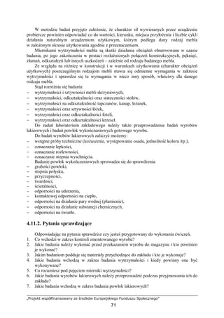 „Projekt współfinansowany ze środków Europejskiego Funduszu Społecznego”
71
W metodzie badań przyjęto założenie, że charakter sił wywieranych przez urządzenie
probiercze powinien odpowiadać co do wartości, kierunku, miejsca przyłożenia i liczbie cykli
działania naturalnym urządzeniom użytkowym, którym podlega dany rodzaj mebla
w założonym okresie użytkowania zgodnie z przeznaczeniem.
Miernikami wytrzymałości mebla są skutki działania obciążeń obserwowane w czasie
badania, po jego zakończeniu w postaci rozluźnionych połączeń konstrukcyjnych, pęknięć,
złamań, odkształceń lub innych uszkodzeń – zależnie od rodzaju badanego mebla.
Ze względu na różnicę w konstrukcji i w warunkach użytkowania (charakter obciążeń
użytkowych) poszczególnym rodzajom mebli stawia się odmienne wymagania w zakresie
wytrzymałości i sprawdza się te wymagania w nieco inny sposób, właściwy dla danego
rodzaju mebla.
Stąd rozróżnia się badania:
− wytrzymałości i sztywności mebli skrzyniowych,
− wytrzymałości, odkształcalności oraz stateczności stołów,
− wytrzymałości na odkształcalność tapczanów, kanap, leżanek,
− wytrzymałości oraz sztywności łóżek,
− wytrzymałości oraz odkształcalności foteli,
− wytrzymałości oraz odkształcalności krzeseł.
Do zadań laboratorium zakładowego należy także przeprowadzenie badań wyrobów
lakierowych i badań powłok wykończeniowych gotowego wyrobu.
Do badań wyrobów lakierowych zaliczyć możemy:
− wstępne próby techniczne (kożuszenie, występowanie osadu, jednolitość koloru itp.),
− oznaczanie lepkości,
− oznaczanie rozlewności,
− oznaczanie stopnia wyschnięcia.
Badanie powłok wykończeniowych sprowadza się do sprawdzenia:
− grubości powłoki,
− stopnia połysku,
− przyczepności,
− twardości,
− ścieralności,
− odporności na uderzenia,
− kontaktowej odporności na ciepło,
− odporności na działanie pary wodnej (plamienie),
− odporności na działanie substancji chemicznych,
− odporności na światło.
4.11.2. Pytania sprawdzające
Odpowiadając na pytania sprawdzisz czy jesteś przygotowany do wykonania ćwiczeń.
1. Co wchodzi w zakres kontroli zmontowanego wyrobu?
2. Jakie badania należy wykonać przed przekazaniem wyrobu do magazynu i kto powinien
je wykonać?
3. Jakim badaniom poddaje się materiały przychodzące do zakładu i kto je wykonuje?
4. Jakie badania wchodzą w zakres badania wytrzymałości i kiedy powinny one być
wykonywane?
5. Co rozumiesz pod pojęciem mierniki wytrzymałości?
6. Jakie badania wyrobów lakierowych należy przeprowadzić podczas przyjmowania ich do
zakładu?
7. Jakie badania wchodzą w zakres badania powłok lakierowych?
 