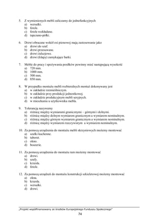 „Projekt współfinansowany ze środków Europejskiego Funduszu Społecznego”
74
5. Z wymienionych mebli zaliczamy do jednofunkcyjnych
a) wersalki.
b) fotele.
c) fotele rozkładane.
d) tapczano-półki.
6. Drzwi obracane wokół osi pionowej mają zastosowanie jako
a) drzwi do szaf.
b) drzwi przesuwane.
c) drzwi żaluzjowe.
d) drzwi (klapy) zamykające barki.
7. Meble do pracy i spożywania posiłków powinny mieć następującą wysokość
a) 720 mm.
b) 1000 mm.
c) 500 mm.
d) 850 mm.
8. W przypadku montażu mebli rozbieralnych montaż dokonywany jest
a) w zakładzie rzemieślniczym.
b) w zakładzie przy produkcji jednostkowej.
c) w zakładzie produkcyjnym mebli seryjnych.
d) w mieszkaniu u użytkownika mebla.
9. Tolerancją nazywamy
a) różnicę między wymiarami granicznymi – górnymi i dolnymi.
b) różnicę między dolnym wymiarem granicznym a wymiarem nominalnym.
c) różnicę między górnym wymiarem granicznym a wymiarem nominalnym.
d) różnicę między wymiarem rzeczywistym a wymiarem nominalnym.
10. Za pomocą urządzenia do montażu mebli skrzyniowych możemy montować
a) szafki kuchenne.
b) taboret.
c) okno.
d) boazerie.
11. Za pomocą urządzenia do montażu ram możemy montować
a) drzwi.
b) szafy.
c) krzesła.
d) fotele.
12. Za pomocą urządzeń do montażu konstrukcji szkieletowej możemy montować
a) okna.
b) krzesła.
c) wersalki.
d) drzwi.
 