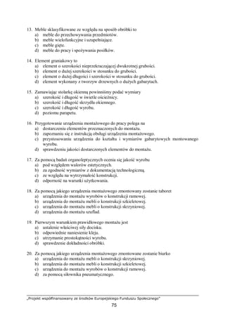 „Projekt współfinansowany ze środków Europejskiego Funduszu Społecznego”
75
13. Meble sklasyfikowane ze względu na sposób obróbki to
a) meble do przechowywania przedmiotów.
b) meble wielofunkcyjne i uzupełniające.
c) meble gięte.
d) meble do pracy i spożywania posiłków.
14. Element graniakowy to
a) element o szerokości nieprzekraczającej dwukrotnej grubości.
b) element o dużej szerokości w stosunku do grubości.
c) element o dużej długości i szerokości w stosunku do grubości.
d) element wykonany z tworzyw drzewnych o dużych gabarytach.
15. Zamawiając stolarkę okienną powinniśmy podać wymiary
a) szerokość i długość w świetle ościeżnicy.
b) szerokość i długość skrzydła okiennego.
c) szerokość i długość wyrobu.
d) poziomu parapetu.
16. Przygotowanie urządzenia montażowego do pracy polega na
a) dostarczeniu elementów przeznaczonych do montażu.
b) zapoznaniu się z instrukcją obsługi urządzenia montażowego.
c) przystosowaniu urządzenia do kształtu i wymiarów gabarytowych montowanego
wyrobu.
d) sprawdzeniu jakości dostarczonych elementów do montażu.
17. Za pomocą badań organoleptycznych ocenia się jakość wyrobu
a) pod względem walorów estetycznych.
b) za zgodność wymiarów z dokumentacją technologiczną.
c) ze względu na wytrzymałość konstrukcji.
d) odporność na warunki użytkowania.
18. Za pomocą jakiego urządzenia montażowego zmontowany zostanie taboret
a) urządzenia do montażu wyrobów o konstrukcji ramowej.
b) urządzenia do montażu mebli o konstrukcji szkieletowej.
c) urządzenia do montażu mebli o konstrukcji skrzyniowej.
d) urządzenia do montażu szuflad.
19. Pierwszym warunkiem prawidłowego montażu jest
a) ustalenie właściwej siły docisku.
b) odpowiednie naniesienie kleju.
c) utrzymanie prostokątności wyrobu.
d) sprawdzenie dokładności obróbki.
20. Za pomocą jakiego urządzenia montażowego zmontowane zostanie biurko
a) urządzenia do montażu mebli o konstrukcji skrzyniowej.
b) urządzenia do montażu mebli o konstrukcji szkieletowej.
c) urządzenia do montażu wyrobów o konstrukcji ramowej.
d) za pomocą siłownika pneumatycznego.
 