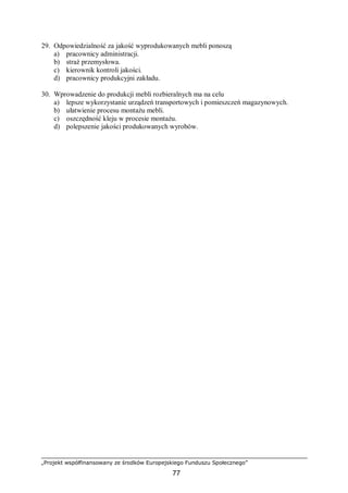 „Projekt współfinansowany ze środków Europejskiego Funduszu Społecznego”
77
29. Odpowiedzialność za jakość wyprodukowanych mebli ponoszą
a) pracownicy administracji.
b) straż przemysłowa.
c) kierownik kontroli jakości.
d) pracownicy produkcyjni zakładu.
30. Wprowadzenie do produkcji mebli rozbieralnych ma na celu
a) lepsze wykorzystanie urządzeń transportowych i pomieszczeń magazynowych.
b) ułatwienie procesu montażu mebli.
c) oszczędność kleju w procesie montażu.
d) polepszenie jakości produkowanych wyrobów.
 