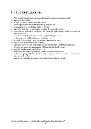 „Projekt współfinansowany ze środków Europejskiego Funduszu Społecznego”
7
3. CELE KSZTAŁCENIA
W wyniku realizacji programu jednostki modułowej, uczeń powinien umieć:
− określić rodzaje mebli,
− scharakteryzować rodzaje konstrukcji mebli,
− określić podstawowe elementy konstrukcji meblarskich,
− scharakteryzować konstrukcje mebli stylowych,
− określić techniczne i technologiczne właściwości konstrukcji mebli,
− zorganizować stanowisko ręcznego i maszynowego wykonywania mebli skrzyniowych
i szkieletowych,
− dobrać materiały do wykonywania określonych rodzajów mebli,
− wykonać typowe meble skrzyniowe i szkieletowe,
− dokonać montażu płaskich i przestrzennych podzespołów mebli,
− zamontować okucia i akcesoria meblowe,
− ocenić jakość wykonania wyrobu po kolejnych etapach procesu technologicznego,
− posłużyć się rysunkiem technicznym i dokumentacją technologiczną,
− sporządzić dokumentację techniczną mebli,
− zastosować zasady funkcjonalności i estetyki wyrobów meblowych,
− zastosować przepisy bezpieczeństwa i higieny pracy, ochrony przeciwpożarowej oraz
ochrony środowiska,
− zastosować racjonalną gospodarkę materiałami, narzędziami i energią.
 