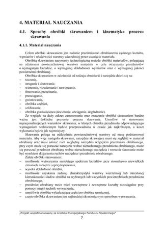 „Projekt współfinansowany ze środków Europejskiego Funduszu Społecznego”
7
4. MATERIAŁ NAUCZANIA
4.1. Sposoby obróbki skrawaniem i kinematyka procesu
skrawania
4.1.1. Materiał nauczania
Celem obróbki skrawaniem jest nadanie przedmiotowi obrabianemu Ŝądanego kształtu,
wymiarów i właściwości warstwy wierzchniej przez usunięcie materiału.
Obróbką skrawaniem nazywamy technologiczną metodę obróbki materiałów, polegającą
na zdzieraniu powierzchniowej warstwy materiału w celu otrzymania przedmiotów
o wymaganym kształcie, o wymaganej dokładności wymiarów oraz o wymaganej jakości
powierzchni obrabianej.
Obróbka skrawaniem w zaleŜności od rodzaju obrabiarki i narzędzia dzieli się na:
− toczenie,
− struganie i dłutowanie,
− wiercenie, rozwiercanie i nawiercanie,
− frezowanie, przecinanie,
− przeciąganie,
− gwintowanie,
− obróbka uzębień,
− szlifowanie,
− obróbka gładkościowa (docieranie, obciąganie, dogładzanie).
Ze względu na duŜy zakres zastosowania oraz znaczenie obróbki skrawaniem bardzo
waŜne jest dokładne poznanie procesu skrawania. UmoŜliwi to stosowanie
najracjonalniejszych warunków skrawania, w których obróbka przedmiotu odpowiadającego
wymaganiom technicznym będzie przeprowadzona w czasie jak najkrótszym, a koszt
wykonania będzie jak najmniejszy.
Skrawanie polega na oddzielaniu powierzchniowej warstwy od masy podstawowej
materiału. Aby więc nastąpiło skrawanie, narzędzie skrawające musi się zagłębić w materiał
obrabiany oraz musi istnieć ruch względny narzędzia względem przedmiotu obrabianego,
przy czym moŜe się poruszać narzędzie wobec nieruchomego przedmiotu obrabianego, moŜe
się poruszać przedmiot obrabiany wobec nieruchomego narzędzia i wreszcie skrawanie moŜe
być wynikiem skojarzenia ruchów narzędzia i przedmiotu obrabianego.
Zalety obróbki skrawaniem:
− moŜliwość wytwarzania szerokiego spektrum kształtów przy stosunkowo niewielkich
zmianach narzędzi i oprzyrządowania,
− wysoka dokładność obróbki,
− moŜliwość uzyskania zadanej charakterystyki warstwy wierzchniej lub określonej
kierunkowości śladów obróbki na wybranych lub wszystkich powierzchniach przedmiotu
obrobionego,
− przedmiot obrabiany moŜe mieć wewnętrzne i zewnętrzne kształty nieosiągalne przy
pomocy innych technik wytwarzania,
− umoŜliwia obróbkę wykańczającą części po obróbce termicznej,
− często obróbka skrawaniem jest najbardziej ekonomicznym sposobem wytwarzania.
 