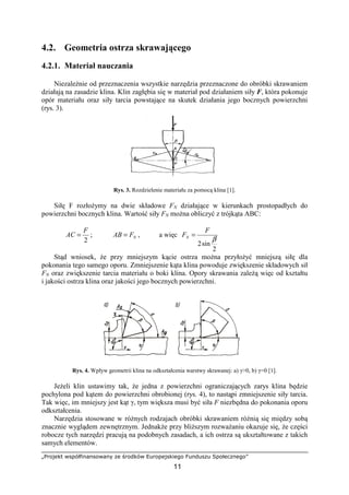 „Projekt współfinansowany ze środków Europejskiego Funduszu Społecznego”
11
4.2. Geometria ostrza skrawającego
4.2.1. Materiał nauczania
NiezaleŜnie od przeznaczenia wszystkie narzędzia przeznaczone do obróbki skrawaniem
działają na zasadzie klina. Klin zagłębia się w materiał pod działaniem siły F, która pokonuje
opór materiału oraz siły tarcia powstające na skutek działania jego bocznych powierzchni
(rys. 3).
Rys. 3. Rozdzielenie materiału za pomocą klina [1].
Siłę F rozłoŜymy na dwie składowe FN działające w kierunkach prostopadłych do
powierzchni bocznych klina. Wartość siły FN moŜna obliczyć z trójkąta ABC:
2
F
AC = ; NFAB = , a więc
2
sin2
β
F
FN =
Stąd wniosek, Ŝe przy mniejszym kącie ostrza moŜna przyłoŜyć mniejszą siłę dla
pokonania tego samego oporu. Zmniejszenie kąta klina powoduje zwiększenie składowych sił
FN oraz zwiększenie tarcia materiału o boki klina. Opory skrawania zaleŜą więc od kształtu
i jakości ostrza klina oraz jakości jego bocznych powierzchni.
Rys. 4. Wpływ geometrii klina na odkształcenia warstwy skrawanej: a) γ>0, b) γ=0 [1].
JeŜeli klin ustawimy tak, Ŝe jedna z powierzchni ograniczających zarys klina będzie
pochylona pod kątem do powierzchni obrobionej (rys. 4), to nastąpi zmniejszenie siły tarcia.
Tak więc, im mniejszy jest kąt γ, tym większa musi być siła F niezbędna do pokonania oporu
odkształcenia.
Narzędzia stosowane w róŜnych rodzajach obróbki skrawaniem róŜnią się między sobą
znacznie wyglądem zewnętrznym. JednakŜe przy bliŜszym rozwaŜaniu okazuje się, Ŝe części
robocze tych narzędzi pracują na podobnych zasadach, a ich ostrza są ukształtowane z takich
samych elementów.
 