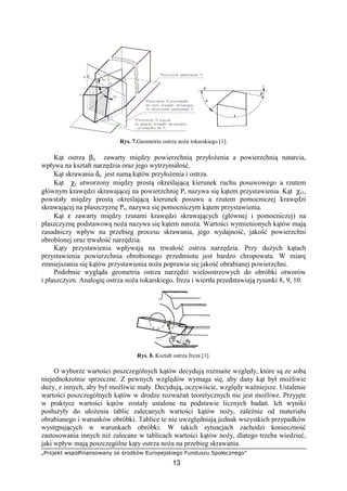 „Projekt współfinansowany ze środków Europejskiego Funduszu Społecznego”
13
Rys. 7.Geometria ostrza noŜa tokarskiego [1].
Kąt ostrza βo zawarty między powierzchnią przyłoŜenia a powierzchnią natarcia,
wpływa na kształt narzędzia oraz jego wytrzymałość.
Kąt skrawania δo jest sumą kątów przyłoŜenia i ostrza.
Kąt χr utworzony między prostą określającą kierunek ruchu posuwowego a rzutem
głównym krawędzi skrawającej na powierzchnię Pr nazywa się kątem przystawienia. Kąt χr1,
powstały między prostą określającą kierunek posuwu a rzutem pomocniczej krawędzi
skrawającej na płaszczyznę Pr, nazywa się pomocniczym kątem przystawienia.
Kąt ε zawarty między rzutami krawędzi skrawających (głównej i pomocniczej) na
płaszczyznę podstawową noŜa nazywa się kątem naroŜa. Wartości wymienionych kątów mają
zasadniczy wpływ na przebieg procesu skrawania, jego wydajność, jakość powierzchni
obrobionej oraz trwałość narzędzia.
Kąty przystawienia wpływają na trwałość ostrza narzędzia. Przy duŜych kątach
przystawienia powierzchnia obrobionego przedmiotu jest bardzo chropowata. W miarę
zmniejszania się kątów przystawienia noŜa poprawia się jakość obrabianej powierzchni.
Podobnie wygląda geometria ostrza narzędzi wieloostrzowych do obróbki otworów
i płaszczyzn. Analogię ostrza noŜa tokarskiego, freza i wiertła przedstawiają rysunki 8, 9, 10.
Rys. 8. Kształt ostrza freza [1].
O wyborze wartości poszczególnych kątów decydują rozmaite względy, które są ze sobą
niejednokrotnie sprzeczne. Z pewnych względów wymaga się, aby dany kąt był moŜliwie
duŜy, z innych, aby był moŜliwie mały. Decydują, oczywiście, względy waŜniejsze. Ustalenie
wartości poszczególnych kątów w drodze rozwaŜań teoretycznych nie jest moŜliwe. Przyjęte
w praktyce wartości kątów zostały ustalone na podstawie licznych badań. Ich wyniki
posłuŜyły do ułoŜenia tablic zalecanych wartości kątów noŜy, zaleŜnie od materiału
obrabianego i warunków obróbki. Tablice te nie uwzględniają jednak wszystkich przypadków
występujących w warunkach obróbki. W takich sytuacjach zachodzi konieczność
zastosowania innych niŜ zalecane w tablicach wartości kątów noŜy, dlatego trzeba wiedzieć,
jaki wpływ mają poszczególne kąty ostrza noŜa na przebieg skrawania.
 
