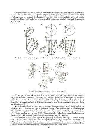 „Projekt współfinansowany ze środków Europejskiego Funduszu Społecznego”
14
Kąt przyłoŜenia α0 ma za zadanie zmniejszyć tarcie między powierzchnią przyłoŜenia
a powierzchnią skrawania. Teoretycznie przy ustawieniu głównej krawędzi skrawającej noŜa
w płaszczyźnie równoległej do płaszczyzny pod stawowej i przechodzącej przez oś obrotu
części obrabianej nóŜ styka się z powierzchnią obrabianą wzdłuŜ krawędzi skrawającej
(rys. 9, 10).
Rys. 9. Geometria części roboczej narzędzi do otworów: a) wiertła, b) pogłębiacza, c) rozwiertaka [1].
Rys. 10. Kształt i geometria freza walcowo-czołowego [1].
W praktyce jednak tak nie jest, bowiem ani nóŜ, ani część obrabiana nie są idealnie
sztywne. Podczas skrawania zachodzą odkształcenia plastyczne i spręŜyste w warstwie
zewnętrznej części obrabianej zarówno przed krawędzią skrawającą, jak i po niŜej tej
krawędzi. Występuje zetknięcie się i tarcie między powierzchnią przyłoŜenia a powierzchnią
części obrabianej.
Na podstawie badań stwierdzono, Ŝe wartość kąta przyłoŜenia α ma duŜy wpływ na
trwałość noŜa. Ze wzrostem kąta przyłoŜenia zmniejsza się zuŜycie noŜa i zwiększa jego
trwałość. Doświadczalnie ustalono, Ŝe najwłaściwszy zakres wartości kąta przyłoŜenia ze
względu na trwałość noŜa wynosi 6–15°. Wartość ta zaleŜy od rodzaju materiału obrabianego
i materiału, z jakiego jest wykonane ostrze noŜa oraz od wartości posuwu.
Kąt natarcia γ0 ma duŜy wpływ na przebieg skrawania. Od jego wartości zaleŜą
odkształcenia, jakim ulega wiór. Im większy jest kąt natarcia, tym mniejszym odkształceniom
ulega wiór. Mniejszym odkształceniom warstwy skrawanej odpowiadają mniejsze opory
 