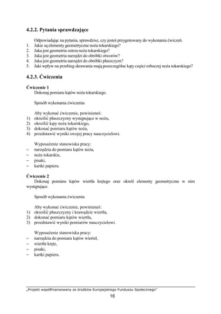 „Projekt współfinansowany ze środków Europejskiego Funduszu Społecznego”
16
4.2.2. Pytania sprawdzające
Odpowiadając na pytania, sprawdzisz, czy jesteś przygotowany do wykonania ćwiczeń.
1. Jakie są elementy geometryczne noŜa tokarskiego?
2. Jaka jest geometria ostrza noŜa tokarskiego?
3. Jaka jest geometria narzędzi do obróbki otworów?
4. Jaka jest geometria narzędzi do obróbki płaszczyzn?
5. Jaki wpływ na przebieg skrawania mają poszczególne kąty części roboczej noŜa tokarskiego?
4.2.3. Ćwiczenia
Ćwiczenie 1
Dokonaj pomiaru kątów noŜa tokarskiego.
Sposób wykonania ćwiczenia
Aby wykonać ćwiczenie, powinieneś:
1) określić płaszczyzny występujące w noŜu,
2) określić kąty noŜa tokarskiego,
3) dokonać pomiaru kątów noŜa,
4) przedstawić wyniki swojej pracy nauczycielowi.
WyposaŜenie stanowiska pracy:
− narzędzia do pomiaru kątów noŜa,
− noŜe tokarskie,
− pisaki,
− kartki papieru.
Ćwiczenie 2
Dokonaj pomiaru kątów wiertła krętego oraz określ elementy geometryczne w nim
występujące.
Sposób wykonania ćwiczenia
Aby wykonać ćwiczenie, powinieneś:
1) określić płaszczyzny i krawędzie wiertła,
2) dokonać pomiaru kątów wiertła,
3) przedstawić wyniki pomiarów nauczycielowi.
WyposaŜenie stanowiska pracy:
− narzędzia do pomiaru kątów wierteł,
− wiertła kręte,
− pisaki,
− kartki papieru.
 