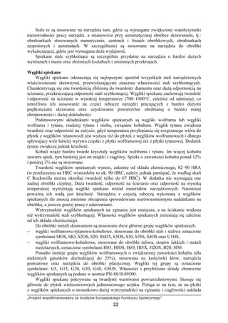 „Projekt współfinansowany ze środków Europejskiego Funduszu Społecznego”
22
Stale te są stosowane na narzędzia tam, gdzie są wymagane zwiększone współczynniki
niezawodności pracy narzędzi, a mianowicie przy automatycznej obróbce skrawaniem, tj.:
obrabiarkach sterowanych numerycznie, centrach i liniach obróbkowych, obrabiarkach
zespolonych i automatach. W szczególności są stosowane na narzędzia do obróbki
wykańczającej, gdzie jest wymagana duŜa wydajność.
Spiekane stale szybkotnące są szczególnie przydatne na narzędzia o bardzo duŜych
wymiarach i masie oraz złoŜonych kształtach i zmiennych przekrojach.
Węgliki spiekane
Węgliki spiekane odznaczają się najlepszymi spośród wszystkich stali narzędziowych
właściwościami skrawnymi, przewyŜszającymi znacznie właściwości stali szybkotnących.
Charakteryzują się one twardością zbliŜoną do twardości diamentu oraz duŜą odpornością na
ścieranie, przekraczającą odporność stali szybkotnącej. Węgliki spiekane zachowują twardość
i odporność na ścieranie w wysokiej temperaturze (700–1000°C, zaleŜnie od odmiany), co
umoŜliwia ich stosowanie na części robocze narzędzi pracujących z bardzo duŜymi
prędkościami skrawania oraz uzyskiwanie powierzchni obrabianej o bardzo małej
chropowatości i duŜej dokładności.
Podstawowymi składnikami węglików spiekanych są węgliki wolframu lub węgliki
wolframu i tytanu, rzadziej tytanu i niobu, związane kobaltem. Węglik tytanu zwiększa
twardość oraz odporność na zuŜycie, gdyŜ temperatura przylepiania się rozgrzanego wióra do
płytek z węglików tytanowych jest wyŜsza niŜ do płytek z węglików wolframowych i dlatego
spływający wiór łatwiej wyrywa cząstki z płytki wolframowej niŜ z płytki tytanowej. Dodatek
tytanu zwiększa jednak kruchość.
Kobalt wiąŜe bardzo twarde kryształy węglików wolframu i tytanu. Im więcej kobaltu
zawiera spiek, tym bardziej jest on miękki i ciągliwy. Spieki o zawartości kobaltu ponad 12%
i poniŜej 3% nie są stosowane.
Twardość węglików spiekanych wynosi, zaleŜnie od składu chemicznego, 82–90 HRA
(w przeliczeniu na HRC wyniosłoby to ok. 90 HRC, naleŜy jednak pamiętać, Ŝe według skali
C Rockwella moŜna określać twardość tylko do 67 HRC). W dodatku nie wymagają one
Ŝadnej obróbki cieplnej. DuŜa twardość, odporność na ścieranie oraz odporność na wysoką
temperaturę wyróŜniają węgliki spiekane wśród materiałów narzędziowych. Natomiast
powaŜną ich wadą jest kruchość. Narzędzia z częścią roboczą wykonaną z węglików
spiekanych źle znoszą zmienne obciąŜenia spowodowane nierównomiernymi naddatkami na
obróbkę, a jeszcze gorzej pracę z uderzeniami.
Wytrzymałość węglików spiekanych na zginanie jest mniejsza, a na ściskanie większa
niŜ wytrzymałość stali szybkotnącej. Własności węglików spiekanych zmieniają się zaleŜnie
od ich składu chemicznego.
Do obróbki metali skrawaniem są stosowane dwie główne grupy węglików spiekanych:
− węgliki wolframowo-tytanowo-kobaltowe, stosowane do obróbki stali i staliwa oznaczone
symbolami SIOS, SIO, S2OS, S20, SM25, S3OS, S30, S35S, S4OS oraz U1OS,
− węgliki wolframowo-kobaltowe, stosowane do obróbki Ŝeliwa, stopów lekkich i metali
nieŜelaznych, oznaczone symbolami H03, HIOS, HiO, HI5X, H2OS, H20, H30.
Ponadto istnieje grupa węglików wolframowych o zwiększonej zawartości kobaltu (dla
niektórych gatunków dochodzącej do 25%), stosowana na końcówki kłów, narzędzia
pomiarowe oraz narzędzia do obróbki plastycznej. Węgliki tej grupy są oznaczone
symbolami: G5, G15, G20, G30, G40, G5OS. Własności i przybliŜone składy chemiczne
węglików spiekanych są podane w normie PN-88/H-89500.
Węgliki spiekane pokrywane są twardymi warstwami powierzchniowymi. Stosuje się
głównie do płytek wieloostrzowych jednorazowego uŜytku. Polega to na tym, Ŝe na płytki
z węglików spiekanych o stosunkowo duŜej wytrzymałości na zginanie i ciągliwości nakłada
 