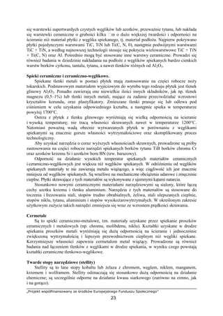 „Projekt współfinansowany ze środków Europejskiego Funduszu Społecznego”
23
się warstewki supertwardych czystych węglików lub azotków, przewaŜnie tytanu, lub nakłada
się warstewki ceramiczne o grubości kilku m o duŜo większej twardości i odporności na
ścieranie niŜ materiał płytki z węglika spiekanego, tj. materiał podłoŜa. Najpierw pokrywano
płytki pojedynczymi warstwami TiC, TiN lub Ti(C, N, 0), następnie podwójnymi warstwami
TiC + TiN, a według najnowszej technologii stosuje się pokrycia wielowarstwowe TiC + TiN
+ Ti(C, N) oraz Al. Pośrednio mogą być stosowane inne warstwy ceramiczne. Prowadzi się
równieŜ badania w dziedzinie nakładania na podłoŜe z węglików spiekanych bardzo cienkich
warstw borków cyrkonu, tantalu, tytanu, a nawet tlenków róŜnych od Al2O3.
Spieki ceramiczne i ceramiczno-węglikowe.
Spiekane tlenki metali w postaci płytek mają zastosowanie na części robocze noŜy
tokarskich. Podstawowym materiałem wyjściowym do wyrobu tego rodzaju płytek jest tlenek
glinowy Al2O3. Ponadto zawierają one niewielkie ilości innych składników, jak np. tlenek
magnezu (0,5–1%) lub tlenki innych metali, mające za zadanie przeciwdziałać wzrostowi
kryształów korundu, oraz plastyfikatory. Zmieszane tlenki prasuje się lub odlewa pod
ciśnieniem w celu uzyskania odpowiedniego kształtu, a następnie spieka w temperaturze
powyŜej 1700°C.
Ostrza z płytek z tlenku glinowego wyróŜniają się wielką odpornością na ścieranie
i wysoką temperaturę; nie tracą własności skrawanych nawet w temperaturze 1200°C.
Natomiast powaŜną wadą obecnie wytwarzanych płytek w porównaniu z węglikami
spiekanymi są znacznie gorsze własności wytrzymałościowe oraz skomplikowany proces
technologiczny.
Aby uzyskać narzędzia o coraz wyŜszych własnościach skrawnych, prowadzone są próby
zastosowania na części robocze narzędzi spiekanych borków tytanu TiB borków chromu Cr
oraz azotków krzemu Si i azotków boru BN (tzw. barazowy).
Odporność na działanie wysokich temperatur spiekanych materiałów ceramicznych
i ceramiczno-węglikowych jest większa niŜ węglików spiekanych. W odróŜnieniu od węglików
spiekanych materiały te nie zawierają metalu wiąŜącego, a więc ciągliwość ich jest znacznie
mniejsza od węglików spiekanych. Są wraŜliwe na mechaniczne obciąŜenia udarowe i zmęczenie
cieplne. Płytki skrawające z tych materiałów są wykonywane z ujemnymi kątami natarcia.
Stosunkowo nowymi ceramicznymi materiałami narzędziowymi są sialony, które łączą
cechy azotku krzemu i tlenku aluminium. Narzędzia z tych materiałów są stosowane do
toczenia i frezowania stali, stopów trudno obrabialnych, Ŝeliwa, stali ulepszanych cieplnie,
stopów niklu, tytanu, aluminium i stopów wysokoŜarowytrzymałych. W określonym zakresie
uŜytkowym zuŜycie takich narzędzi zmniejsza się wraz ze wzrostem prędkości skrawania.
Cermetale
Są to spieki ceramiczno-metalowe, tzn. materiały uzyskane przez spiekanie proszków
ceramicznych i metalowych (np. chromu, molibdenu, niklu). Kształtki uzyskane w drodze
spiekania proszków metali wyróŜniają się duŜą odpornością na ścieranie i jednocześnie
zwiększoną wytrzymałością i lepszym przewodnictwem cieplnym niŜ węgliki spiekane.
Korzystniejsze własności zapewnia cermetalom metal wiąŜący. Prowadzone są równieŜ
badania nad łączeniem tlenków z węglikami w drodze spiekania, w wyniku czego powstają
kształtki ceramiczne tlenkowo-węglikowe.
Twarde stopy narzędziowe (stellity)
Stellity są to lane stopy kobaltu lub Ŝelaza z chromem, węglem, niklem, manganem,
krzemem i wolframem. Stellity odznaczają się stosunkowo duŜą odpornością na działanie
chemiczne; są szczególnie odporne na działanie kwasu siarkowego (zarówno na zimno, jak
i na gorąco).
 