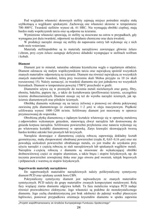 „Projekt współfinansowany ze środków Europejskiego Funduszu Społecznego”
24
Pod względem własności skrawnych stellity zajmują miejsce pośrednie między stałą
szybkotnącą a węglikami spiekanymi. Zachowują one własności skrawne w temperaturze
700–800°C. Twardość stellitów wynosi ok. 61 HRC. Nie wymagają obróbki cieplnej, mają
bardzo mały współczynnik tarcia oraz są odporne na ścieranie.
Wymienione własności sprawiają, Ŝe stellity są stosowane na ostrza w przypadkach, gdy
wymagana jest duŜa twardość, odporność na działanie chemiczne oraz duŜa trwałość.
W produkcji narzędzi stosuje się stellity do napawania ostrzy lub wykonuje się z nich
małe noŜe wstawiane.
Materiały stellitopodobne są to materiały narzędziowe zawierające głównie Ŝelazo
i chrom, przy czym Ŝelazo zastępuje deficytowe składniki występujące w stellitach wolfram
i kobalt.
Diament
Diament jest to minerał, naturalna odmiana krystaliczna węgla o regularnym układzie.
Diament odznacza się małym współczynnikiem tarcia oraz największą spośród wszystkich
znanych materiałów odpornością na ścieranie. Diament ma równieŜ największą ze wszystkich
znanych materiałów twardość, którą przy tworzeniu skali Mohsa przyjęto za 10 (w skali
rozszerzonej 15). NaleŜy zaznaczyć, Ŝe twardość diamentu nie jest jednakowa we wszystkich
kierunkach. Diament w temperaturze powyŜej 1700°C przechodzi w grafit.
Diamentów uŜywa się w przemyśle do toczenia metali nieŜelaznych oraz gumy, fibry,
ebonitu, bakelitu, papieru itp., a takŜe do kształtowania (profilowania) ściernic, szczególnie
ściernic drobnoziarnistych. Diament stosuje się teŜ do wyrobu narzędzi ściernych, jak np.
ściernic diamentowych oraz pilników ściernych.
Obróbkę diamentu wykonuje się na tarczy Ŝeliwnej o pionowej osi obrotu pokrywanej
zawiesiną pyłu diamentowego (o ziarnistości 1–2 µm) w oleju maszynowym. Prędkość
szlifowania wynosi 1000–1200 m/min. Szlifowany diament jest mocowany w oprawce
przymocowanej do wspornika.
Obrobioną płytkę diamentową o Ŝądanym kształcie wlutowuje się w oprawkę metalową
z odpowiednio wykonanym gniazdem, stanowiącą chwyt narzędzia lub dostosowaną do
gniazda korpusu narzędzia. Szlifowanie powierzchni przyłoŜenia oraz natarcia wykonuje się
po wlutowaniu kształtki diamentowej w oprawkę. Zarys krawędzi skrawających tworzą
bardzo krótkie odcinki linii prostych lub krzywych.
Narzędzia skrawające z diamentową częścią roboczą zapewniają dokładny kształt
geometryczny, małą chropowatość obrabianej powierzchni (rzędu Ra 0,63–0,16 µm) oraz nie
powodują uszkodzeń powierzchni obrabianego metalu, co jest trudne do uzyskania przy
uŜyciu narzędzi z częścią roboczą ze stali narzędziowych lub spiekanych węglików metali.
Narzędzia z częścią roboczą z diamentu są stosowane do wykańczającej obróbki
drobnowiórowej części ze stopów aluminium, a takŜe brązu i stopów łoŜyskowych, np. do
toczenia powierzchni zewnętrznej tłoka oraz jego otworu pod sworzeń, tulejek brązowych
i półpanewek z warstwą ze stopów łoŜyskowych.
Supertwarde materiały narzędziowe
Do supertwardych materiałów narzędziowych naleŜy polikrystaliczny syntetyczny
diament PCD oraz spiekany azotek boru CBN.
Pokrystaliczny syntetyczny diament jest najtwardszym ze znanych materiałów
syntetycznych. PCD naleŜy do grupy materiałów zwanych kompozytami metalowymi. Rolę
fazy wiąŜącej ziarna diamentu odgrywa kobalt. Ta faza metaliczna wiąŜąca PCD nadaje
równieŜ przewodnictwo elektryczne. Jego własności są podobne do monokrystalicznego
diamentu. Jego cechą charakterystyczną jest brak zdolności do pęknięć wzdłuŜ płaszczyzn
łupliwości, poniewaŜ przypadkowa orientacja kryształów diamentu w spieku zapewnia
 