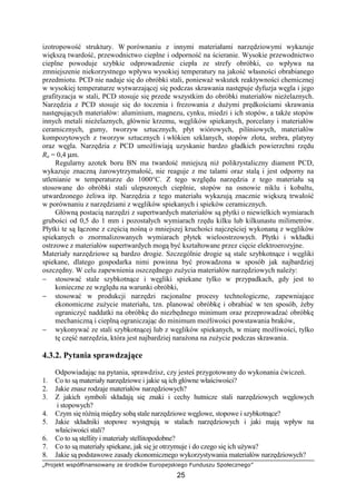 „Projekt współfinansowany ze środków Europejskiego Funduszu Społecznego”
25
izotropowość struktury. W porównaniu z innymi materiałami narzędziowymi wykazuje
większą twardość, przewodnictwo cieplne i odporność na ścieranie. Wysokie przewodnictwo
cieplne powoduje szybkie odprowadzenie ciepła ze strefy obróbki, co wpływa na
zmniejszenie niekorzystnego wpływu wysokiej temperatury na jakość własności obrabianego
przedmiotu. PCD nie nadaje się do obróbki stali, poniewaŜ wskutek reaktywności chemicznej
w wysokiej temperaturze wytwarzającej się podczas skrawania następuje dyfuzja węgla i jego
grafityzacja w stali, PCD stosuje się przede wszystkim do obróbki materiałów nieŜelaznych.
Narzędzia z PCD stosuje się do toczenia i frezowania z duŜymi prędkościami skrawania
następujących materiałów: aluminium, magnezu, cynku, miedzi i ich stopów, a takŜe stopów
innych metali nieŜelaznych, głównie krzemu, węglików spiekanych, porcelany i materiałów
ceramicznych, gumy, tworzyw sztucznych, płyt wiórowych, pilśniowych, materiałów
kompozytowych z tworzyw sztucznych i włókien szklanych, stopów złota, srebra, platyny
oraz węgla. Narzędzia z PCD umoŜliwiają uzyskanie bardzo gładkich powierzchni rzędu
Ra = 0,4 µm.
Regularny azotek boru BN ma twardość mniejszą niŜ polikrystaliczny diament PCD,
wykazuje znaczną Ŝarowytrzymałość, nie reaguje z me talami oraz stalą i jest odporny na
utlenianie w temperaturze do 1000°C. Z tego względu narzędzia z tego materiału są
stosowane do obróbki stali ulepszonych cieplnie, stopów na osnowie niklu i kobaltu,
utwardzonego Ŝeliwa itp. Narzędzia z tego materiału wykazują znacznie większą trwałość
w porównaniu z narzędziami z węglików spiekanych i spieków ceramicznych.
Główną postacią narzędzi z supertwardych materiałów są płytki o niewielkich wymiarach
grubości od 0,5 do 1 mm i pozostałych wymiarach rzędu kilku lub kilkunastu milimetrów.
Płytki te są łączone z częścią nośną o mniejszej kruchości najczęściej wykonaną z węglików
spiekanych o znormalizowanych wymiarach płytek wieloostrzowych. Płytki i wkładki
ostrzowe z materiałów supertwardych mogą być kształtowane przez cięcie elektroerozyjne.
Materiały narzędziowe są bardzo drogie. Szczególnie drogie są stale szybkotnące i węgliki
spiekane, dlatego gospodarka nimi powinna być prowadzona w sposób jak najbardziej
oszczędny. W celu zapewnienia oszczędnego zuŜycia materiałów narzędziowych naleŜy:
− stosować stale szybkotnące i węgliki spiekane tylko w przypadkach, gdy jest to
konieczne ze względu na warunki obróbki,
− stosować w produkcji narzędzi racjonalne procesy technologiczne, zapewniające
ekonomiczne zuŜycie materiału, tzn. planować obróbkę i obrabiać w ten sposób, Ŝeby
ograniczyć naddatki na obróbkę do niezbędnego minimum oraz przeprowadzać obróbkę
mechaniczną i cieplną ograniczając do minimum moŜliwości powstawania braków,
− wykonywać ze stali szybkotnącej lub z węglików spiekanych, w miarę moŜliwości, tylko
tę część narzędzia, która jest najbardziej naraŜona na zuŜycie podczas skrawania.
4.3.2. Pytania sprawdzające
Odpowiadając na pytania, sprawdzisz, czy jesteś przygotowany do wykonania ćwiczeń.
1. Co to są materiały narzędziowe i jakie są ich główne właściwości?
2. Jakie znasz rodzaje materiałów narzędziowych?
3. Z jakich symboli składają się znaki i cechy hutnicze stali narzędziowych węglowych
i stopowych?
4. Czym się róŜnią między sobą stale narzędziowe węglowe, stopowe i szybkotnące?
5. Jakie składniki stopowe występują w stalach narzędziowych i jaki mają wpływ na
właściwości stali?
6. Co to są stellity i materiały stellitopodobne?
7. Co to są materiały spiekane, jak się je otrzymuje i do czego się ich uŜywa?
8. Jakie są podstawowe zasady ekonomicznego wykorzystywania materiałów narzędziowych?
 