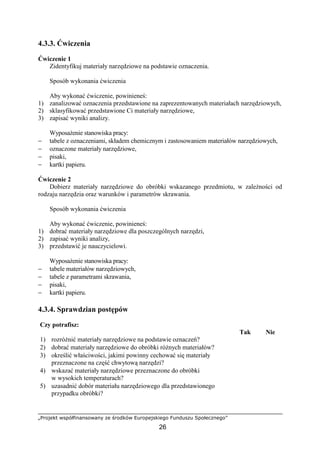 „Projekt współfinansowany ze środków Europejskiego Funduszu Społecznego”
26
4.3.3. Ćwiczenia
Ćwiczenie 1
Zidentyfikuj materiały narzędziowe na podstawie oznaczenia.
Sposób wykonania ćwiczenia
Aby wykonać ćwiczenie, powinieneś:
1) zanalizować oznaczenia przedstawione na zaprezentowanych materiałach narzędziowych,
2) sklasyfikować przedstawione Ci materiały narzędziowe,
3) zapisać wyniki analizy.
WyposaŜenie stanowiska pracy:
− tabele z oznaczeniami, składem chemicznym i zastosowaniem materiałów narzędziowych,
− oznaczone materiały narzędziowe,
− pisaki,
− kartki papieru.
Ćwiczenie 2
Dobierz materiały narzędziowe do obróbki wskazanego przedmiotu, w zaleŜności od
rodzaju narzędzia oraz warunków i parametrów skrawania.
Sposób wykonania ćwiczenia
Aby wykonać ćwiczenie, powinieneś:
1) dobrać materiały narzędziowe dla poszczególnych narzędzi,
2) zapisać wyniki analizy,
3) przedstawić je nauczycielowi.
WyposaŜenie stanowiska pracy:
− tabele materiałów narzędziowych,
− tabele z parametrami skrawania,
− pisaki,
− kartki papieru.
4.3.4. Sprawdzian postępów
Czy potrafisz:
Tak Nie
1) rozróŜnić materiały narzędziowe na podstawie oznaczeń?
2) dobrać materiały narzędziowe do obróbki róŜnych materiałów?
3) określić właściwości, jakimi powinny cechować się materiały
przeznaczone na część chwytową narzędzi?
4) wskazać materiały narzędziowe przeznaczone do obróbki
w wysokich temperaturach?
5) uzasadnić dobór materiału narzędziowego dla przedstawionego
przypadku obróbki?
 