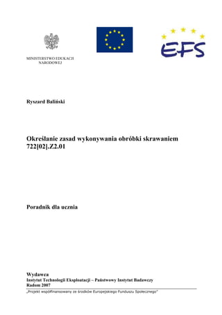 „Projekt współfinansowany ze środków Europejskiego Funduszu Społecznego”
MINISTERSTWO EDUKACJI
NARODOWEJ
Ryszard Baliński
Określanie zasad wykonywania obróbki skrawaniem
722[02].Z2.01
Poradnik dla ucznia
Wydawca
Instytut Technologii Eksploatacji – Państwowy Instytut Badawczy
Radom 2007
 