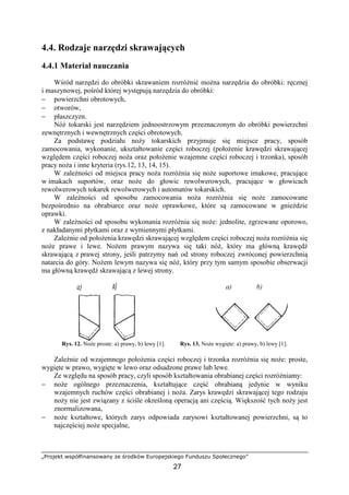 „Projekt współfinansowany ze środków Europejskiego Funduszu Społecznego”
27
4.4. Rodzaje narzędzi skrawających
4.4.1 Materiał nauczania
Wśród narzędzi do obróbki skrawaniem rozróŜnić moŜna narzędzia do obróbki: ręcznej
i maszynowej, pośród której występują narzędzia do obróbki:
− powierzchni obrotowych,
− otworów,
− płaszczyzn.
NóŜ tokarski jest narzędziem jednoostrzowym przeznaczonym do obróbki powierzchni
zewnętrznych i wewnętrznych części obrotowych.
Za podstawę podziału noŜy tokarskich przyjmuje się miejsce pracy, sposób
zamocowania, wykonanie, ukształtowanie części roboczej (połoŜenie krawędzi skrawającej
względem części roboczej noŜa oraz połoŜenie wzajemne części roboczej i trzonka), sposób
pracy noŜa i inne kryteria (rys.12, 13, 14, 15).
W zaleŜności od miejsca pracy noŜa rozróŜnia się noŜe suportowe imakowe, pracujące
w imakach suportów, oraz noŜe do głowic rewolwerowych, pracujące w głowicach
rewolwerowych tokarek rewolwerowych i automatów tokarskich.
W zaleŜności od sposobu zamocowania noŜa rozróŜnia się noŜe zamocowane
bezpośrednio na obrabiarce oraz noŜe oprawkowe, które są zamocowane w gnieździe
oprawki.
W zaleŜności od sposobu wykonania rozróŜnia się noŜe: jednolite, zgrzewane oporowo,
z nakładanymi płytkami oraz z wymiennymi płytkami.
ZaleŜnie od połoŜenia krawędzi skrawającej względem części roboczej noŜa rozróŜnia się
noŜe prawe i lewe. NoŜem prawym nazywa się taki nóŜ, który ma główną krawędź
skrawającą z prawej strony, jeśli patrzymy nań od strony roboczej zwróconej powierzchnią
natarcia do góry. NoŜem lewym nazywa się nóŜ, który przy tym samym sposobie obserwacji
ma główną krawędź skrawającą z lewej strony.
Rys. 12. NoŜe proste: a) prawy, b) lewy [1]. Rys. 13. NoŜe wygięte: a) prawy, b) lewy [1].
ZaleŜnie od wzajemnego połoŜenia części roboczej i trzonka rozróŜnia się noŜe: proste,
wygięte w prawo, wygięte w lewo oraz odsadzone prawe lub lewe.
Ze względu na sposób pracy, czyli sposób kształtowania obrabianej części rozróŜniamy:
− noŜe ogólnego przeznaczenia, kształtujące część obrabianą jedynie w wyniku
wzajemnych ruchów części obrabianej i noŜa. Zarys krawędzi skrawającej tego rodzaju
noŜy nie jest związany z ściśle określoną operacją ani częścią. Większość tych noŜy jest
znormalizowana,
− noŜe kształtowe, których zarys odpowiada zarysowi kształtowanej powierzchni, są to
najczęściej noŜe specjalne,
 