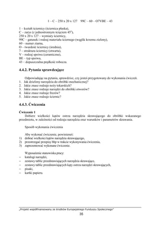 „Projekt współfinansowany ze środków Europejskiego Funduszu Społecznego”
35
1 – C – 250 x 20 x 127 99C – 60 – O7VBE – 43
1 – kształt ściernicy (ściernica płaska),
C – zarys (z jednostronnym ścięciem 45o
),
250 x 20 x 127 – wymiary ściernicy,
99C – gatunek i rodzaj materiału ściernego (węglik krzemu zielony),
60 – numer ziarna,
O – twardość ściernicy (średnia),
7 – struktura ściernicy (otwarta),
V – rodzaj spoiwa (ceramiczne),
BE – typ spoiwa,
43 – dopuszczalna prędkość robocza.
4.4.2. Pytania sprawdzające
Odpowiadając na pytania, sprawdzisz, czy jesteś przygotowany do wykonania ćwiczeń.
1. Jak dzielimy narzędzia do obróbki mechanicznej?
2. Jakie znasz rodzaje noŜy tokarskich?
3. Jakie znasz rodzaje narzędzi do obróbki otworów?
4. Jakie znasz rodzaje frezów?
5. Jakie znasz rodzaje ściernic?
4.4.3. Ćwiczenia
Ćwiczenie 1
Dobierz wielkości kątów ostrza narzędzia skrawającego do obróbki wskazanego
przedmiotu, w zaleŜności od rodzaju narzędzia oraz warunków i parametrów skrawania.
Sposób wykonania ćwiczenia
Aby wykonać ćwiczenie, powinieneś:
1) dobrać wielkości kątów narzędzia skrawającego,
2) przestrzegać przepisy bhp w trakcie wykonywania ćwiczenia,
3) zaprezentować wykonane ćwiczenie.
WyposaŜenie stanowiska pracy:
− katalogi narzędzi,
− zestawy tablic przedstawiających narzędzia skrawające,
− zestawy tablic przedstawiających kąty ostrza narzędzi skrawających,
− pisaki,
− kartki papieru.
 