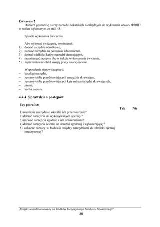 „Projekt współfinansowany ze środków Europejskiego Funduszu Społecznego”
36
Ćwiczenie 2
Dobierz geometrię ostrzy narzędzi tokarskich niezbędnych do wykonania otworu Φ30H7
w wałku wykonanym ze stali 45.
Sposób wykonania ćwiczenia
Aby wykonać ćwiczenie, powinieneś:
1) dobrać narzędzia obróbkowe,
2) nazwać narzędzia na podstawie ich oznaczeń,
3) dobrać wielkości kątów narzędzi skrawających,
4) przestrzegać przepisy bhp w trakcie wykonywania ćwiczenia,
5) zaprezentować efekt swojej pracy nauczycielowi.
WyposaŜenie stanowiska pracy:
− katalogi narzędzi,
− zestawy tablic przedstawiających narzędzia skrawające,
− zestawy tablic przedstawiających kąty ostrza narzędzi skrawających,
− pisaki,
− kartki papieru.
4.4.4. Sprawdzian postępów
Czy potrafisz:
Tak Nie
1) rozróŜnić narzędzia i określić ich przeznaczenie?
2) dobrać narzędzia do wykonywanych operacji?
3) nazwać narzędzia zgodnie z ich oznaczeniami?
4) dobrać narzędzia ścierne do obróbki zgrubnej i wykańczającej?
5) wskazać róŜnicę w budowie między narzędziami do obróbki ręcznej
i maszynowej?
 