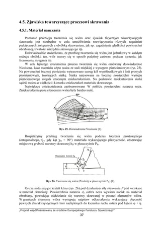 „Projekt współfinansowany ze środków Europejskiego Funduszu Społecznego”
37
4.5. Zjawiska towarzyszące procesowi skrawania
4.5.1. Materiał nauczania
Poznanie przebiegu tworzenia się wióra oraz zjawisk fizycznych towarzyszących
skrawaniu jest niezbędne w celu umoŜliwienia rozwiązywania róŜnych zagadnień
praktycznych związanych z obróbką skrawaniem, jak np. zagadnienia gładkości powierzchni
obrabianej, trwałości narzędzia skrawającego itp.
Doświadczalnie stwierdzono, Ŝe przebieg tworzenia się wióra jest jednakowy w kaŜdym
rodzaju obróbki, tzn. wiór tworzy się w sposób podobny zarówno podczas toczenia, jak
frezowania, strugania itp.
W celu lepszego zrozumienia procesu tworzenia się wióra omówimy doświadczenie
Nicolsona. Jako materiału uŜyto walca ze stali miękkiej z występem pierścieniowym (rys. 25).
Na powierzchni bocznej pierścienia wytrasowano szereg kół współśrodkowych i linii prostych
promieniowych, tworzących siatkę. Siatka narysowana na bocznej powierzchni występu
pierścieniowego ulegała znacznym zniekształceniom. Na podstawie zniekształcenia siatki
sądzić moŜna o wielkości i kierunku zniekształceń materiału skrawanego.
Największe zniekształcenia zaobserwowano W pobliŜu powierzchni natarcia noŜa.
Zniekształcenia poza elementem wióra były bardzo małe.
Rys. 25. Doświadczenie Nicolsona [1].
Rozpatrzymy przebieg tworzenia się wióra podczas toczenia prostokątnego
(ortogonalnego, tj., gdy kąt χru = 90°) materiału wykazującego plastyczność, obserwując
miejscową grubość warstwy skrawanej hD w płaszczyźnie Pfe.
Rys. 26. Tworzenie się wióra (Przekrój w płaszczyźnie Pfe) [1].
Ostrze noŜa mające kształt klina (rys. 26) pod działaniem siły skrawania F jest wciskane
w materiał obrabiany. Powierzchnia natarcia Aγ ostrza noŜa wywiera nacisk na materiał
obrabiany, powodując oddzielanie się warstwy skrawanej w postaci elementów wióra.
W granicach elementu wióra występują najpierw odkształcenia wykazujące obecność
pewnych charakterystycznych linii nachylonych do kierunku ruchu ostrza pod kątem φ + η.
 