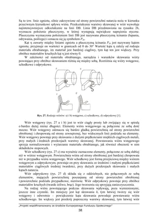 „Projekt współfinansowany ze środków Europejskiego Funduszu Społecznego”
38
Są to tzw. linie zgniotu, silnie zakrzywione od strony powierzchni natarcia noŜa w kierunku
przeciwnym kierunkowi spływu wióra. Przekształcenie warstwy skrawanej w wiór wywołuje
najintensywniejsze odkształcenie na linii DB. Linia DB przedstawiona na rysunku 26,
wyznacza połoŜenie płaszczyzny, w której występują największe napręŜenia styczne.
Płaszczyzna wyznaczona połoŜeniem linii DB jest nazywana płaszczyzną ścinania (łupania,
odrywania, poślizgu) i oznacza się ją symbolem Psh.
Kąt η zawarty między liniami zgniotu a płaszczyzną ścinania Psh jest nazywany kątem
zgniotu; przyjmuje on wartości w granicach od 0 do 30° Wartość kąta η zaleŜy od rodzaju
materiału obrabianego, im materiał jest bardziej ciągliwy, tym kąt ten jest większy. Przy
obróbce materiałów kruchych kąt η jest równy 0.
W zaleŜności od materiału obrabianego, narzędzia i warunków skrawania wióry
powstające przy obróbce skrawaniem róŜnią się między sobą. RozróŜnia się wióry wstęgowe,
schodkowe i odpryskowe.
Rys. 27. Rodzaje wiórów: a) i b) wstęgowe, c) schodkowy, d) odpryskowy [1].
Wiór wstęgowy (rys. 27 a i b) jest to wiór ciągły prosty lub zwijający się w spiralę
o bardzo duŜej nieraz długości. Elementy wióra wstęgowego są połączone ze sobą dość
mocno. Wiór wstęgowy odznacza się bardzo gładką powierzchnią od strony powierzchni
obrobionej i chropowatą od strony zewnętrznej, bez widocznych linii podziału na elementy.
Wiór wstęgowy powstaje przy skrawaniu z duŜymi prędkościami miękkich ciągliwych metali,
przy małych i średnich przekrojach warstwy skrawanej. Powstawaniu wióra wstęgowego
sprzyja normalizowanie i wyŜarzanie materiału obrabianego, jak równieŜ obecność w nim
składników stopowych.
Wiór schodkowy (rys. 27 c) ma wyraźnie zaznaczone elementy, połączone ze sobą słabiej
niŜ w wiórze wstęgowym. Powierzchnia wióra od strony obrobionej jest bardziej chropowata
niŜ w przypadku wióra wstęgowego. Wiór schodkowy jest formą przejściową między wiórem
wstęgowym a odpryskowym; powstaje on przy skrawaniu ze średnimi i małymi prędkościami
materiałów ciągliwych średniej twardości, przy duŜych przekrojach skrawania i małych
kątach natarcia.
Wiór odpryskowy (rys. 27 d) składa się z oddzielnych, nie połączonych ze sobą
elementów, mających powierzchnię poszarpaną od strony powierzchni obrobionej
i powierzchnie podziału przypadkowe, nierówne. Wiór odpryskowy powstaje przy obróbce
materiałów kruchych (twarde Ŝeliwo, brąz). Jego tworzeniu się sprzyjają zanieczyszczenia.
Na rodzaj wióra powstającego podczas skrawania wpływają, poza wymienionymi,
jeszcze inne czynniki. Im mniejszy jest kąt skrawania δ, tym łatwiej tworzy się wiór
wstęgowy i odwrotnie – powiększenie kąta skrawania powoduje powstawanie wióra
schodkowego. Im większy jest przekrój poprzeczny warstwy skrawanej, tym łatwiej wiór
 