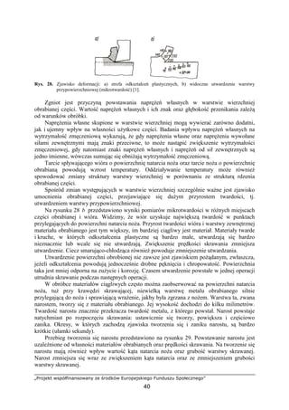 „Projekt współfinansowany ze środków Europejskiego Funduszu Społecznego”
40
Rys. 28. Zjawisko deformacji: a) strefa odkształceń plastycznych, b) widoczne utwardzenie warstwy
przypowierzchniowej (mikrotwardość) [1].
Zgniot jest przyczyną powstawania napręŜeń własnych w warstwie wierzchniej
obrabianej części. Wartość napręŜeń własnych i ich znak oraz głębokość przenikania zaleŜą
od warunków obróbki.
NapręŜenia własne skupione w warstwie wierzchniej mogą wywierać zarówno dodatni,
jak i ujemny wpływ na własności uŜytkowe części. Badania wpływu napręŜeń własnych na
wytrzymałość zmęczeniową wykazują, Ŝe gdy napręŜenia własne oraz napręŜenia wywołane
siłami zewnętrznymi mają znaki przeciwne, to moŜe nastąpić zwiększenie wytrzymałości
zmęczeniowej, gdy natomiast znaki napręŜeń własnych i napręŜeń od sił zewnętrznych są
jedno imienne, wówczas sumując się obniŜają wytrzymałość zmęczeniową.
Tarcie spływającego wióra o powierzchnię natarcia noŜa oraz tarcie noŜa o powierzchnię
obrabianą powodują wzrost temperatury. Oddziaływanie temperatury moŜe równieŜ
spowodować zmiany struktury warstwy wierzchniej w porównaniu ze strukturą rdzenia
obrabianej części.
Spośród zmian występujących w warstwie wierzchniej szczególnie waŜne jest zjawisko
umocnienia obrabianej części, przejawiające się duŜym przyrostem twardości, tj.
utwardzeniem warstwy przypowierzchniowej.
Na rysunku 28 b przedstawiono wyniki pomiarów mikrotwardości w róŜnych miejscach
części obrabianej i wióra. Widzimy, Ŝe wiór uzyskuje największą twardość w punktach
przylegających do powierzchni natarcia noŜa. Przyrost twardości wióra i warstwy zewnętrznej
materiału obrabianego jest tym większy, im bardziej ciągliwy jest materiał. Materiały twarde
i kruche, w których odkształcenia plastyczne są bardzo małe, utwardzają się bardzo
nieznacznie lub wcale się nie utwardzają. Zwiększenie prędkości skrawania zmniejsza
utwardzenie. Ciecz smarująco-chłodząca równieŜ powoduje zmniejszenie utwardzania.
Utwardzenie powierzchni obrobionej nie zawsze jest zjawiskiem poŜądanym, zwłaszcza,
jeŜeli odkształcenia powodują jednocześnie drobne pęknięcia i chropowatość. Powierzchnia
taka jest mniej odporna na zuŜycie i korozję. Czasem utwardzenie powstałe w jednej operacji
utrudnia skrawanie podczas następnych operacji.
W obróbce materiałów ciągliwych często moŜna zaobserwować na powierzchni natarcia
noŜa, tuŜ przy krawędzi skrawającej, niewielką warstwę metalu obrabianego silnie
przylegającą do noŜa i sprawiającą wraŜenie, jakby była zgrzana z noŜem. Warstwa ta, zwana
narostem, tworzy się z materiału obrabianego. Jej wysokość dochodzi do kilku milimetrów.
Twardość narostu znacznie przekracza twardość metalu, z którego powstał. Narost powstaje
natychmiast po rozpoczęciu skrawania: ustawicznie się tworzy, powiększa i częściowo
zanika. Okresy, w których zachodzą zjawiska tworzenia się i zaniku narostu, są bardzo
krótkie (ułamki sekundy).
Przebieg tworzenia się narostu przedstawiono na rysunku 29. Powstawanie narostu jest
uzaleŜnione od własności materiałów obrabianych oraz prędkości skrawania. Na tworzenie się
narostu mają równieŜ wpływ wartość kąta natarcia noŜa oraz grubość warstwy skrawanej.
Narost zmniejsza się wraz ze zwiększeniem kąta natarcia oraz ze zmniejszeniem grubości
warstwy skrawanej.
 