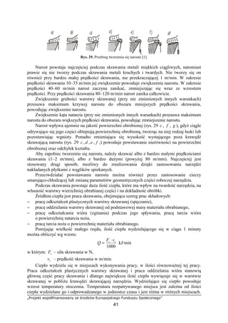 „Projekt współfinansowany ze środków Europejskiego Funduszu Społecznego”
41
Rys. 29. Przebieg tworzenia się narostu [1].
Narost powstaje najczęściej podczas skrawania metali miękkich ciągliwych, natomiast
prawie się nie tworzy podczas skrawania metali kruchych i twardych. Nie tworzy się on
równieŜ przy bardzo małej prędkości skrawania, nie przekraczającej 1 m/min. W zakresie
prędkości skrawania 10–35 m/min jej zwiększenie powoduje zwiększenie narostu. W zakresie
prędkości 40–60 m/min narost zaczyna zanikać, zmniejszając się wraz ze wzrostem
prędkości. Przy prędkości skrawania 80–120 m/min narost zanika całkowicie.
Zwiększenie grubości warstwy skrawanej (przy nie zmienionych innych warunkach)
przesuwa maksimum krzywej narostu do obszaru mniejszych prędkości skrawania,
powodując zwiększenie narostu.
Zwiększenie kąta natarcia (przy nie zmienionych innych warunkach) przesuwa maksimum
narostu do obszaru większych prędkości skrawania, powodując zmniejszenie narostu.
Narost wpływa ujemnie na jakość powierzchni obrobionej (rys. 29 c , f , g ), gdyŜ ciągle
odrywające się jego części oblepiają powierzchnię obrobioną, tworząc na niej rodzaj łuski lub
pozostawiając wgnioty. Ponadto zmieniająca się wysokość wystającego poza krawędź
skrawającą narostu (rys. 29 c , d ,e , f ,) powoduje powstawanie nierówności na powierzchni
obrobionej oraz odchyłek kształtu.
Aby zapobiec tworzeniu się narostu, naleŜy skrawać albo z bardzo małymi prędkościami
skrawania (1–2 m/mm), albo z bardzo duŜymi (powyŜej 80 m/mm). Najczęściej jest
stosowany drugi sposób, moŜliwy do zrealizowania dzięki zastosowaniu narzędzi
nakładanych płytkami z węglików spiekanych.
Przeciwdziałać powstawaniu narostu moŜna równieŜ przez zastosowanie cieczy
smarująco-chłodzącej lub zmianę parametrów geometrycznych części roboczej narzędzia.
Podczas skrawania powstaje duŜa ilość ciepła, które ma wpływ na twardość narzędzia, na
własność warstwy wierzchniej obrabianej części i na dokładność obróbki.
Źródłem ciepła jest praca skrawania, obejmująca szereg prac składowych:
− pracę odkształceń plastycznych warstwy skrawanej (spęczanie),
− pracę oddzielania warstwy skrawanej od podstawowej masy materiału obrabianego,
− pracę odkształcania wióra (zginania) podczas jego spływania, pracę tarcia wióra
o powierzchnię natarcia noŜa,
− pracę tarcia noŜa o powierzchnię materiału obrabianego.
Pomijając wielkość małego rzędu, ilość ciepła wydzielającego się w ciągu 1 minuty
moŜna obliczyć wg wzoru:
1000
cc vF
Q
⋅
= kJ/min
w którym: cF – siła skrawania w N,
cv – prędkość skrawania w m/min.
Ciepło wydziela się w miejscach wykonywania pracy, w ilości równowaŜnej tej pracy.
Praca odkształceń plastycznych warstwy skrawanej i praca oddzielania wióra stanowią
główną część pracy skrawania i dlatego największa ilość ciepła wywiązuje się w warstwie
skrawanej w pobliŜu krawędzi skrawającej narzędzia. Wydzielające się ciepło powoduje
wzrost temperatury otoczenia. Temperatura rozpatrywanego miejsca jest zaleŜna od ilości
ciepła wydzielane go i odprowadzanego w jednostce czasu i jest róŜna w róŜnych miejscach.
 