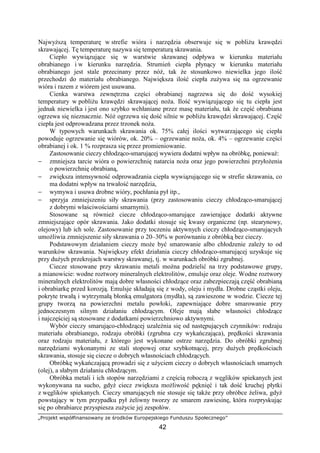 „Projekt współfinansowany ze środków Europejskiego Funduszu Społecznego”
42
NajwyŜszą temperaturę w strefie wióra i narzędzia obserwuje się w pobliŜu krawędzi
skrawającej. Tę temperaturę nazywa się temperaturą skrawania.
Ciepło wywiązujące się w warstwie skrawanej odpływa w kierunku materiału
obrabianego i w kierunku narzędzia. Strumień ciepła płynący w kierunku materiału
obrabianego jest stale przecinany przez nóŜ, tak Ŝe stosunkowo niewielka jego ilość
przechodzi do materiału obrabianego. Największa ilość ciepła zuŜywa się na ogrzewanie
wióra i razem z wiórem jest usuwana.
Cienka warstwa zewnętrzna części obrabianej nagrzewa się do dość wysokiej
temperatury w pobliŜu krawędzi skrawającej noŜa. Ilość wywiązującego się tu ciepła jest
jednak niewielka i jest ono szybko wchłaniane przez masę materiału, tak Ŝe część obrabiana
ogrzewa się nieznacznie. NóŜ ogrzewa się dość silnie w pobliŜu krawędzi skrawającej. Część
ciepła jest odprowadzana przez trzonek noŜa.
W typowych warunkach skrawania ok. 75% całej ilości wytwarzającego się ciepła
powoduje ogrzewanie się wiórów, ok. 20% – ogrzewanie noŜa, ok. 4% – ogrzewanie części
obrabianej i ok. 1 % rozprasza się przez promieniowanie.
Zastosowanie cieczy chłodząco-smarującej wywiera dodatni wpływ na obróbkę, poniewaŜ:
− zmniejsza tarcie wióra o powierzchnię natarcia noŜa oraz jego powierzchni przyłoŜenia
o powierzchnię obrabianą,
− zwiększa intensywność odprowadzania ciepła wywiązującego się w strefie skrawania, co
ma dodatni wpływ na trwałość narzędzia,
− wymywa i usuwa drobne wióry, pochłania pył itp.,
− sprzyja zmniejszeniu siły skrawania (przy zastosowaniu cieczy chłodząco-smarującej
z dobrymi właściwościami smarnymi).
Stosowane są równieŜ ciecze chłodząco-smarujące zawierające dodatki aktywne
zmniejszające opór skrawania. Jako dodatki stosuje się kwasy organiczne (np. stearynowy,
olejowy) lub ich sole. Zastosowanie przy toczeniu aktywnych cieczy chłodząco-smarujących
umoŜliwia zmniejszenie siły skrawania o 20–30% w porównaniu z obróbką bez cieczy.
Podstawowym działaniem cieczy moŜe być smarowanie albo chłodzenie zaleŜy to od
warunków skrawania. Największy efekt działania cieczy chłodząco-smarującej uzyskuje się
przy duŜych przekrojach warstwy skrawanej, tj. w warunkach obróbki zgrubnej.
Ciecze stosowane przy skrawaniu metali moŜna podzielić na trzy podstawowe grupy,
a mianowicie: wodne roztwory mineralnych elektrolitów, emulsje oraz oleje. Wodne roztwory
mineralnych elektrolitów mają dobre własności chłodzące oraz zabezpieczają część obrabianą
i obrabiarkę przed korozją. Emulsje składają się z wody, oleju i mydła. Drobne cząstki oleju,
pokryte trwałą i wytrzymałą błonką emulgatora (mydła), są zawieszone w wodzie. Ciecze tej
grupy tworzą na powierzchni metalu powłoki, zapewniające dobre smarowanie przy
jednoczesnym silnym działaniu chłodzącym. Oleje mają słabe własności chłodzące
i najczęściej są stosowane z dodatkami powierzchniowo aktywnymi.
Wybór cieczy smarująco-chłodzącej uzaleŜnia się od następujących czynników: rodzaju
materiału obrabianego, rodzaju obróbki (zgrubna czy wykańczająca), prędkości skrawania
oraz rodzaju materiału, z którego jest wykonane ostrze narzędzia. Do obróbki zgrubnej
narzędziami wykonanymi ze stali stopowej oraz szybkotnącej, przy duŜych prędkościach
skrawania, stosuje się ciecze o dobrych własnościach chłodzących.
Obróbkę wykańczającą prowadzi się z uŜyciem cieczy o dobrych własnościach smarnych
(olej), a słabym działaniu chłodzącym.
Obróbka metali i ich stopów narzędziami z częścią roboczą z węglików spiekanych jest
wykonywana na sucho, gdyŜ ciecz zwiększa moŜliwość pęknięć i tak dość kruchej płytki
z węglików spiekanych. Cieczy smarujących nie stosuje się takŜe przy obróbce Ŝeliwa, gdyŜ
powstający w tym przypadku pył Ŝeliwny tworzy ze smarem zawiesinę, która rozpryskując
się po obrabiarce przyspiesza zuŜycie jej zespołów.
 