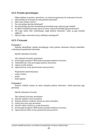 „Projekt współfinansowany ze środków Europejskiego Funduszu Społecznego”
43
4.5.2. Pytania sprawdzające
Odpowiadając na pytania, sprawdzisz, czy jesteś przygotowany do wykonania ćwiczeń.
1. Jaki przebieg ma tworzenie się wióra podczas skrawania?
2. Jakie znasz rodzaje wiórów?
3. Na czym polega zjawisko deformacji?
4. Na czym polega zjawisko utwardzenia powierzchniowego i jaki jest jego rozkład?
5. W jakich warunkach powstaje narost na ostrzu i jak przeciwdziałać jego powstawaniu?
6. Od czego zaleŜy ilość wydzielanego ciepła podczas skrawania i jakie są jego kierunki
odpływu?
7. Jaki jest wpływ stosowania cieczy chłodząco-smarujących?
4.5.3. Ćwiczenia
Ćwiczenie 1
Dokonaj identyfikacji rodzaju powstającego wióra podczas skrawania róŜnych materiałów
z określonymi parametrami skrawania.
Sposób wykonania ćwiczenia
Aby wykonać ćwiczenie, powinieneś:
1) przestrzegać przepisów BHP podczas przeprowadzania ćwiczenia,
2) zidentyfikować wióry powstające podczas skrawania,
3) zapisać wyniki analizy,
4) zaprezentować swoje spostrzeŜenia nauczycielowi.
WyposaŜenie stanowiska pracy:
− zestaw wiórów,
− pisaki,
− kartki papieru.
Ćwiczenie 2
Pomierz wielkość narostu na ostrzu narzędzia podczas skrawania i określ przyczyny jego
powstania.
Sposób wykonania ćwiczenia
Aby wykonać ćwiczenie, powinieneś:
1) dokonać oględzin ostrza narzędzia,
2) dokonać pomiaru wielkości narostu na ostrzu narzędzia,
3) ustalić przyczyny jego powstania,
4) określić wpływ narostu na wynik skrawania,
5) przestrzegać przepisów BHP podczas przeprowadzania ćwiczenia,
6) zaprezentować efekt swoich spostrzeŜeń nauczycielowi.
 