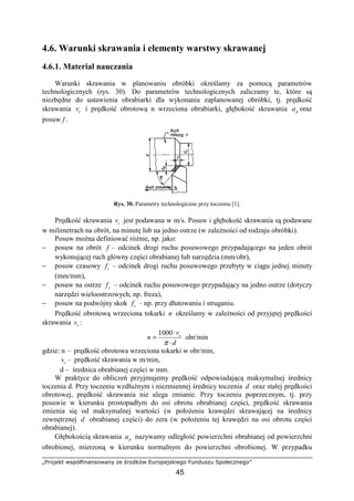 „Projekt współfinansowany ze środków Europejskiego Funduszu Społecznego”
45
4.6. Warunki skrawania i elementy warstwy skrawanej
4.6.1. Materiał nauczania
Warunki skrawania w planowaniu obróbki określamy za pomocą parametrów
technologicznych (rys. 30). Do parametrów technologicznych zaliczamy te, które są
niezbędne do ustawienia obrabiarki dla wykonania zaplanowanej obróbki, tj. prędkość
skrawania cv i prędkość obrotową n wrzeciona obrabiarki, głębokość skrawania pa oraz
posuw f .
Rys. 30. Parametry technologiczne przy toczeniu [1].
Prędkość skrawania cv jest podawana w m/s. Posuw i głębokość skrawania są podawane
w milimetrach na obrót, na minutę lub na jedno ostrze (w zaleŜności od rodzaju obróbki).
Posuw moŜna definiować róŜnie, np. jako:
− posuw na obrót f – odcinek drogi ruchu posuwowego przypadającego na jeden obrót
wykonującej ruch główny części obrabianej lub narzędzia (mm/obr),
− posuw czasowy tf – odcinek drogi ruchu posuwowego przebyty w ciągu jednej minuty
(mm/mm),
− posuw na ostrze zf – odcinek ruchu posuwowego przypadający na jedno ostrze (dotyczy
narzędzi wieloostrzowych, np. freza),
− posuw na podwójny skok sf – np. przy dłutowaniu i struganiu.
Prędkość obrotową wrzeciona tokarki n określamy w zaleŜności od przyjętej prędkości
skrawania cv :
d
v
n c
⋅
⋅
=
π
1000
obr/min
gdzie: n – prędkość obrotowa wrzeciona tokarki w obr/min,
cv – prędkość skrawania w m/min,
d – średnica obrabianej części w mm.
W praktyce do obliczeń przyjmujemy prędkość odpowiadającą maksymalnej średnicy
toczenia d. Przy toczeniu wzdłuŜnym i niezmiennej średnicy toczenia d oraz stałej prędkości
obrotowej, prędkość skrawania nie ulega zmianie. Przy toczeniu poprzecznym, tj. przy
posuwie w kierunku prostopadłym do osi obrotu obrabianej części, prędkość skrawania
zmienia się od maksymalnej wartości (w połoŜeniu krawędzi skrawającej na średnicy
zewnętrznej d obrabianej części) do zera (w połoŜeniu tej krawędzi na osi obrotu części
obrabianej).
Głębokością skrawania pa nazywamy odległość powierzchni obrabianej od powierzchni
obrobionej, mierzoną w kierunku normalnym do powierzchni obrobionej. W przypadku
 