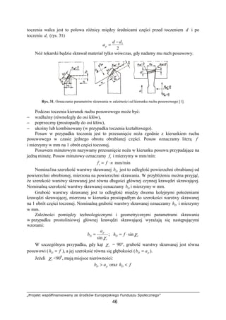 „Projekt współfinansowany ze środków Europejskiego Funduszu Społecznego”
46
toczenia walca jest to połowa róŜnicy między średnicami części przed toczeniem d i po
toczeniu 1d (rys. 31)
2
1dd
ap
−
=
NóŜ tokarski będzie skrawał materiał tylko wówczas, gdy nadamy mu ruch posuwowy.
Rys. 31. Oznaczanie parametrów skrawania w zaleŜności od kierunku ruchu posuwowego [1].
Podczas toczenia kierunek ruchu posuwowego moŜe być:
− wzdłuŜny (równoległy do osi kłów),
− poprzeczny (prostopadły do osi kłów),
− ukośny lub kombinowany (w przypadku toczenia kształtowego).
Posuw w przypadku toczenia jest to przesunięcie noŜa zgodnie z kierunkiem ruchu
posuwowego w czasie jednego obrotu obrabianej części. Posuw oznaczamy literą f
i mierzymy w mm na 1 obrót części toczonej.
Posuwem minutowym nazywamy przesunięcie noŜa w kierunku posuwu przypadające na
jedną minutę. Posuw minutowy oznaczamy tf i mierzymy w mm/min:
nfft ⋅= mm/min
Nomina1na szerokość warstwy skrawanej Db jest to odległość powierzchni obrabianej od
powierzchni obrobionej, mierzona na powierzchni skrawania. W przybliŜeniu moŜna przyjąć,
Ŝe szerokość warstwy skrawanej jest równa długości głównej czynnej krawędzi skrawającej.
Nominalną szerokość warstwy skrawanej oznaczamy Db i mierzymy w mm.
Grubość warstwy skrawanej jest to odległość między dwoma kolejnymi połoŜeniami
krawędzi skrawającej, mierzona w kierunku prostopadłym do szerokości warstwy skrawanej
na 1 obrót części toczonej. Nominalną grubość warstwy skrawanej oznaczamy Dh i mierzymy
w mm.
ZaleŜności pomiędzy technologicznymi i geometrycznymi parametrami skrawania
w przypadku prostoliniowej głównej krawędzi skrawającej wyraŜają się następującymi
wzorami:
;
sin r
p
D
a
b
χ
= rD fh χsin⋅=
W szczególnym przypadku, gdy kąt rχ = 90°, grubość warstwy skrawanej jest równa
posuwowi ( fhD = ), a jej szerokość równa się głębokości ( pD ab = ).
JeŜeli rχ <900
, mają miejsce nierówności:
pD ab > oraz fhD <
 