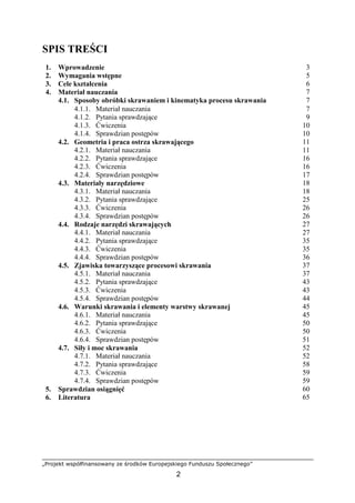„Projekt współfinansowany ze środków Europejskiego Funduszu Społecznego”
2
SPIS TREŚCI
1. Wprowadzenie 3
2. Wymagania wstępne 5
3. Cele kształcenia 6
4. Materiał nauczania 7
4.1. Sposoby obróbki skrawaniem i kinematyka procesu skrawania 7
4.1.1. Materiał nauczania
4.1.2. Pytania sprawdzające
4.1.3. Ćwiczenia
4.1.4. Sprawdzian postępów
7
9
10
10
4.2. Geometria i praca ostrza skrawającego 11
4.2.1. Materiał nauczania
4.2.2. Pytania sprawdzające
4.2.3. Ćwiczenia
4.2.4. Sprawdzian postępów
11
16
16
17
4.3. Materiały narzędziowe 18
4.3.1. Materiał nauczania
4.3.2. Pytania sprawdzające
4.3.3. Ćwiczenia
4.3.4. Sprawdzian postępów
18
25
26
26
4.4. Rodzaje narzędzi skrawających 27
4.4.1. Materiał nauczania
4.4.2. Pytania sprawdzające
4.4.3. Ćwiczenia
4.4.4. Sprawdzian postępów
27
35
35
36
4.5. Zjawiska towarzyszące procesowi skrawania 37
4.5.1. Materiał nauczania
4.5.2. Pytania sprawdzające
4.5.3. Ćwiczenia
4.5.4. Sprawdzian postępów
37
43
43
44
4.6. Warunki skrawania i elementy warstwy skrawanej 45
4.6.1. Materiał nauczania
4.6.2. Pytania sprawdzające
4.6.3. Ćwiczenia
4.6.4. Sprawdzian postępów
45
50
50
51
4.7. Siły i moc skrawania 52
4.7.1. Materiał nauczania
4.7.2. Pytania sprawdzające
4.7.3. Ćwiczenia
4.7.4. Sprawdzian postępów
52
58
59
59
5. Sprawdzian osiągnięć 60
6. Literatura 65
 