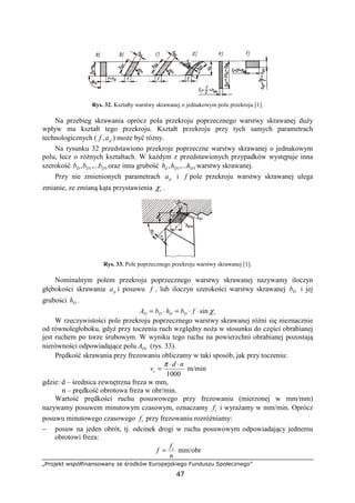 „Projekt współfinansowany ze środków Europejskiego Funduszu Społecznego”
47
Rys. 32. Kształty warstwy skrawanej o jednakowym polu przekroju [1].
Na przebieg skrawania oprócz pola przekroju poprzecznego warstwy skrawanej duŜy
wpływ ma kształt tego przekroju. Kształt przekroju przy tych samych parametrach
technologicznych ( paf , ) moŜe być róŜny.
Na rysunku 32 przedstawiono przekroje poprzeczne warstwy skrawanej o jednakowym
polu, lecz o róŜnych kształtach. W kaŜdym z przedstawionych przypadków występuje inna
szerokość 51,..., DDD bbb oraz inna grubość 51,..., DDd hhh warstwy skrawanej.
Przy nie zmienionych parametrach pa i f pole przekroju warstwy skrawanej ulega
zmianie, ze zmianą kąta przystawienia rχ .
Rys. 33. Pole poprzecznego przekroju warstwy skrawanej [1].
Nominalnym polem przekroju poprzecznego warstwy skrawanej nazywamy iloczyn
głębokości skrawania pa i posuwu f , lub iloczyn szerokości warstwy skrawanej Db i jej
grubości Dh .
rDDDD fbhbA χsin⋅⋅=⋅=
W rzeczywistości pole przekroju poprzecznego warstwy skrawanej róŜni się nieznacznie
od równoległoboku, gdyŜ przy toczeniu ruch względny noŜa w stosunku do części obrabianej
jest ruchem po torze śrubowym. W wyniku tego ruchu na powierzchni obrabianej pozostają
nierówności odpowiadające polu DrA (rys. 33).
Prędkość skrawania przy frezowaniu obliczamy w taki sposób, jak przy toczeniu:
1000
nd
vc
⋅⋅
=
π
m/min
gdzie: d – średnica zewnętrzna freza w mm,
n – prędkość obrotowa freza w obr/min.
Wartość prędkości ruchu posuwowego przy frezowaniu (mierzonej w mm/mm)
nazywamy posuwem minutowym czasowym, oznaczamy tf i wyraŜamy w mm/min. Oprócz
posuwu minutowego czasowego tf przy frezowaniu rozróŜniamy:
− posuw na jeden obrót, tj. odcinek drogi w ruchu posuwowym odpowiadający jednemu
obrotowi freza:
n
f
f t
= mm/obr
 