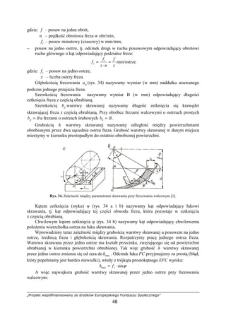 „Projekt współfinansowany ze środków Europejskiego Funduszu Społecznego”
48
gdzie: f – posuw na jeden obrót,
n – prędkość obrotowa freza w obr/min,
tf – posuw minutowy (czasowy) w mm/mm,
− posuw na jedno ostrze, tj. odcinek drogi w ruchu posuwowym odpowiadający obrotowi
ruchu głównego o kąt odpowiadający podziałce freza:
z
f
nz
f
f t
z =
⋅
= mm/ostrze
gdzie: zf – posuw na jedno ostrze,
z – liczba ostrzy freza.
Głębokością frezowania pa (rys. 34) nazywamy wymiar (w mm) naddatku usuwanego
podczas jednego przejścia freza.
Szerokością frezowania nazywamy wymiar B (w mm) odpowiadający długości
zetknięcia freza z częścią obrabianą.
Szerokością pb warstwy skrawanej nazywamy długość zetknięcia się krawędzi
skrawającej freza z częścią obrabianą. Przy obróbce frezami walcowymi o ostrzach prostych
Bbp = a frezami o ostrzach śrubowych Bbd = .
Grubością h warstwy skrawanej nazywamy odległość między powierzchniami
obrobionymi przez dwa sąsiednie ostrza freza. Grubość warstwy skrawanej w danym miejscu
mierzymy w kierunku prostopadłym do ostatnio obrobionej powierzchni.
Rys. 34. ZaleŜność między parametrami skrawania przy frezowaniu walcowym [1].
Kątem zetknięcia (styku) ψ (rys. 34 a i b) nazywamy kąt odpowiadający łukowi
skrawania, tj. kąt odpowiadający tej części obwodu freza, która pozostaje w zetknięciu
z częścią obrabianą.
Chwilowym kątem zetknięcia φ (rys. 34 b) nazywamy kąt odpowiadający chwilowemu
połoŜeniu wierzchołka ostrza na łuku skrawania.
Wprowadzimy teraz zaleŜność między grubością warstwy skrawanej a posuwem na jedno
ostrze, średnicą freza i głębokością skrawania. Rozpatrzymy pracę jednego ostrza freza.
Warstwa skrawana przez jedno ostrze ma kształt przecinka, zwęŜającego się od powierzchni
obrabianej w kierunku powierzchni obrobionej. Tak więc grubość h warstwy skrawanej
przez jedno ostrze zmienia się od zera do maxh . Odcinek łuku FC przyjmujemy za prostą (błąd,
który popełniamy jest bardzo niewielki), wtedy z trójkąta prostokątnego EFC wynika:
ψsinmax ⋅= zfh
A więc największa grubość warstwy skrawanej przez jedno ostrze przy frezowaniu
walcowym:
 